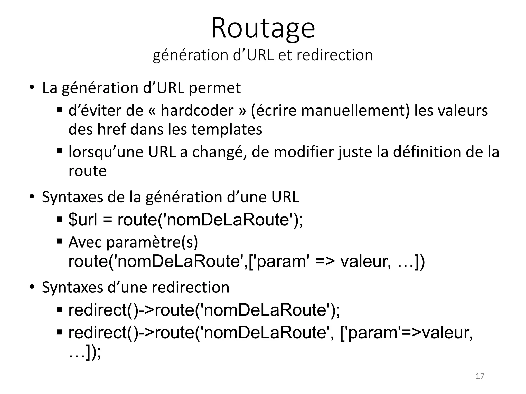 Routage
génération d’URL et redirection
• La génération d’URL permet
 d’éviter de « hardcoder » (écrire manuellement) les valeurs
des href dans les templates
 lorsqu’une URL a changé, de modifier juste la définition de la
route
• Syntaxes de la génération d’une URL
 $url = route('nomDeLaRoute');
 Avec paramètre(s)
route('nomDeLaRoute',['param' => valeur, …])
• Syntaxes d’une redirection
 redirect()->route('nomDeLaRoute');
 redirect()->route('nomDeLaRoute', ['param'=>valeur,
…]);
17
 