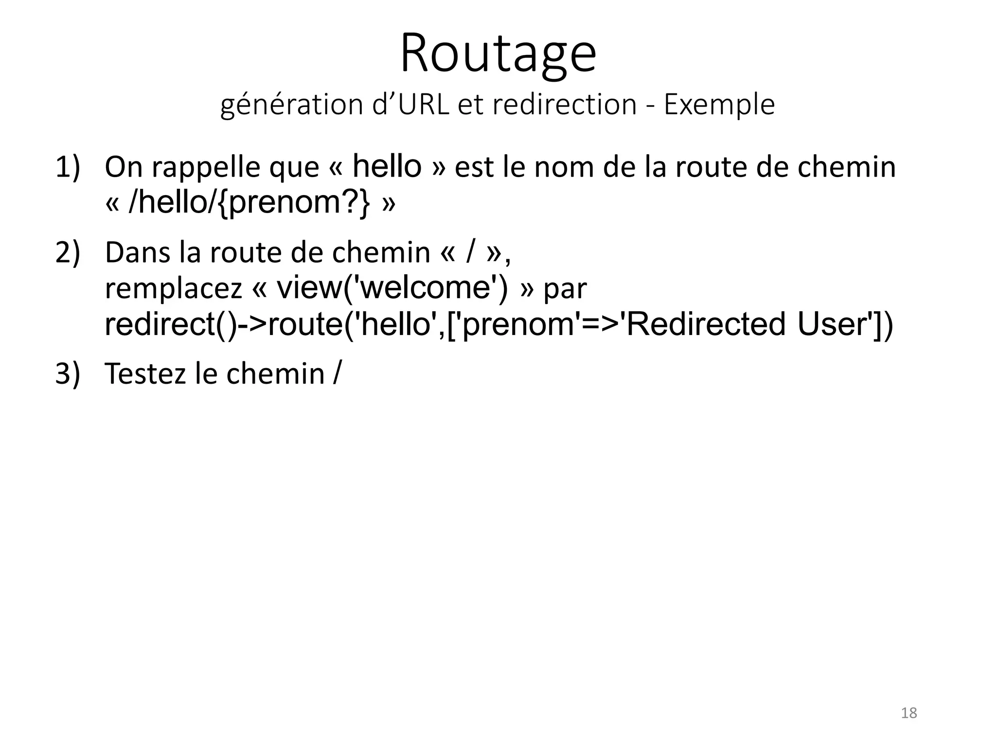 Routage
génération d’URL et redirection - Exemple
1) On rappelle que « hello » est le nom de la route de chemin
« /hello/{prenom?} »
2) Dans la route de chemin « / »,
remplacez « view('welcome') » par
redirect()->route('hello',['prenom'=>'Redirected User'])
3) Testez le chemin /
18
 