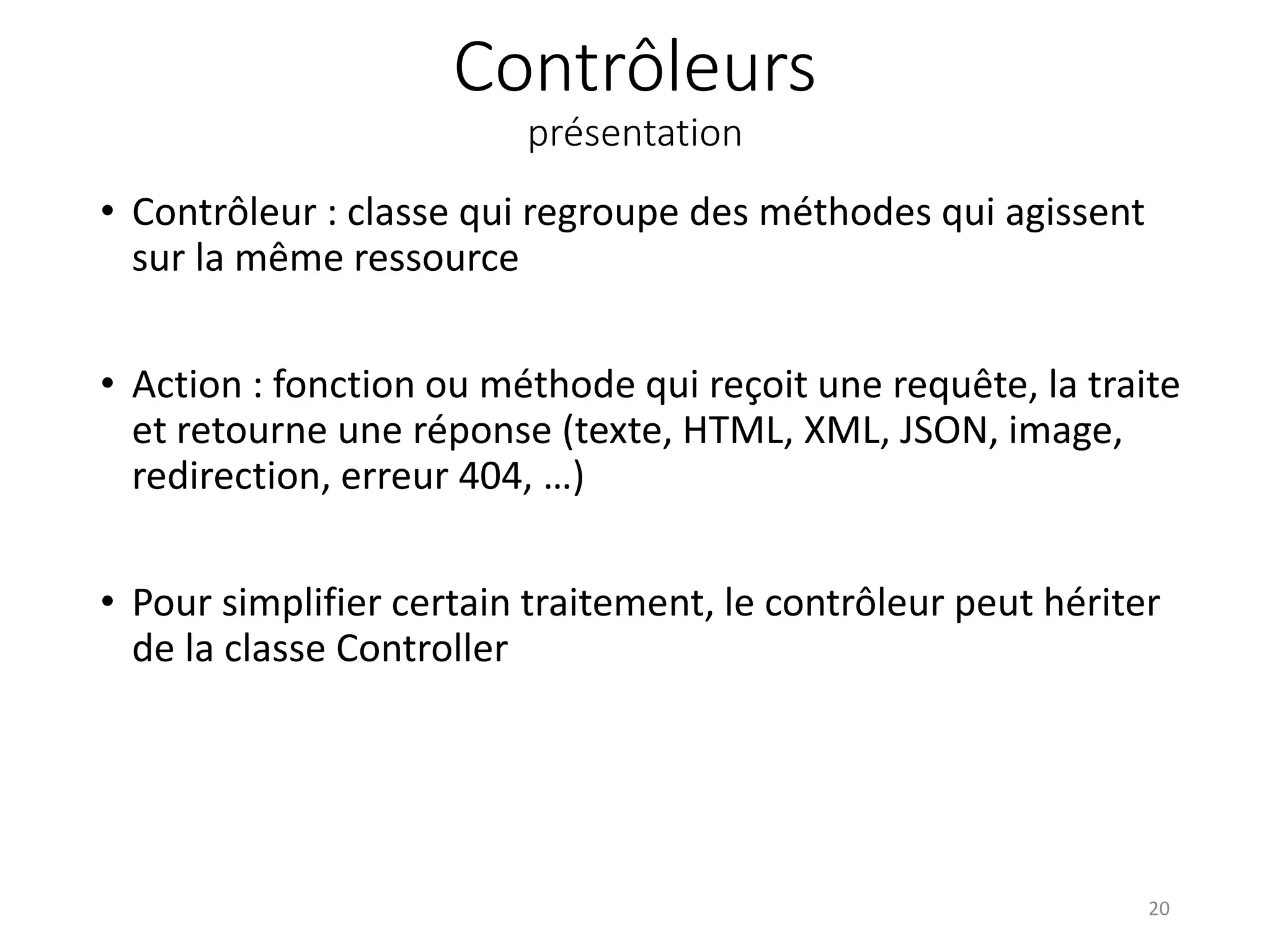 Contrôleurs
présentation
• Contrôleur : classe qui regroupe des méthodes qui agissent
sur la même ressource
• Action : fonction ou méthode qui reçoit une requête, la traite
et retourne une réponse (texte, HTML, XML, JSON, image,
redirection, erreur 404, …)
• Pour simplifier certain traitement, le contrôleur peut hériter
de la classe Controller
20
 