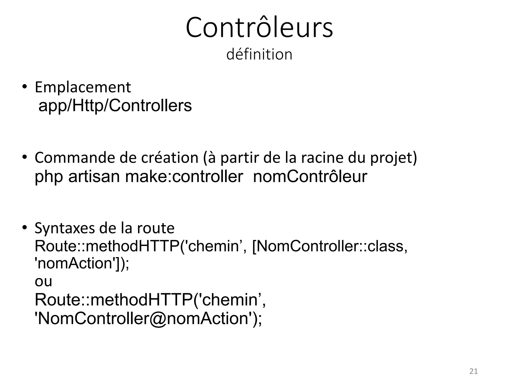 Contrôleurs
définition
• Emplacement
app/Http/Controllers
• Commande de création (à partir de la racine du projet)
php artisan make:controller nomContrôleur
• Syntaxes de la route
Route::methodHTTP('chemin’, [NomController::class,
'nomAction']);
ou
Route::methodHTTP('chemin’,
'NomController@nomAction');
21
 