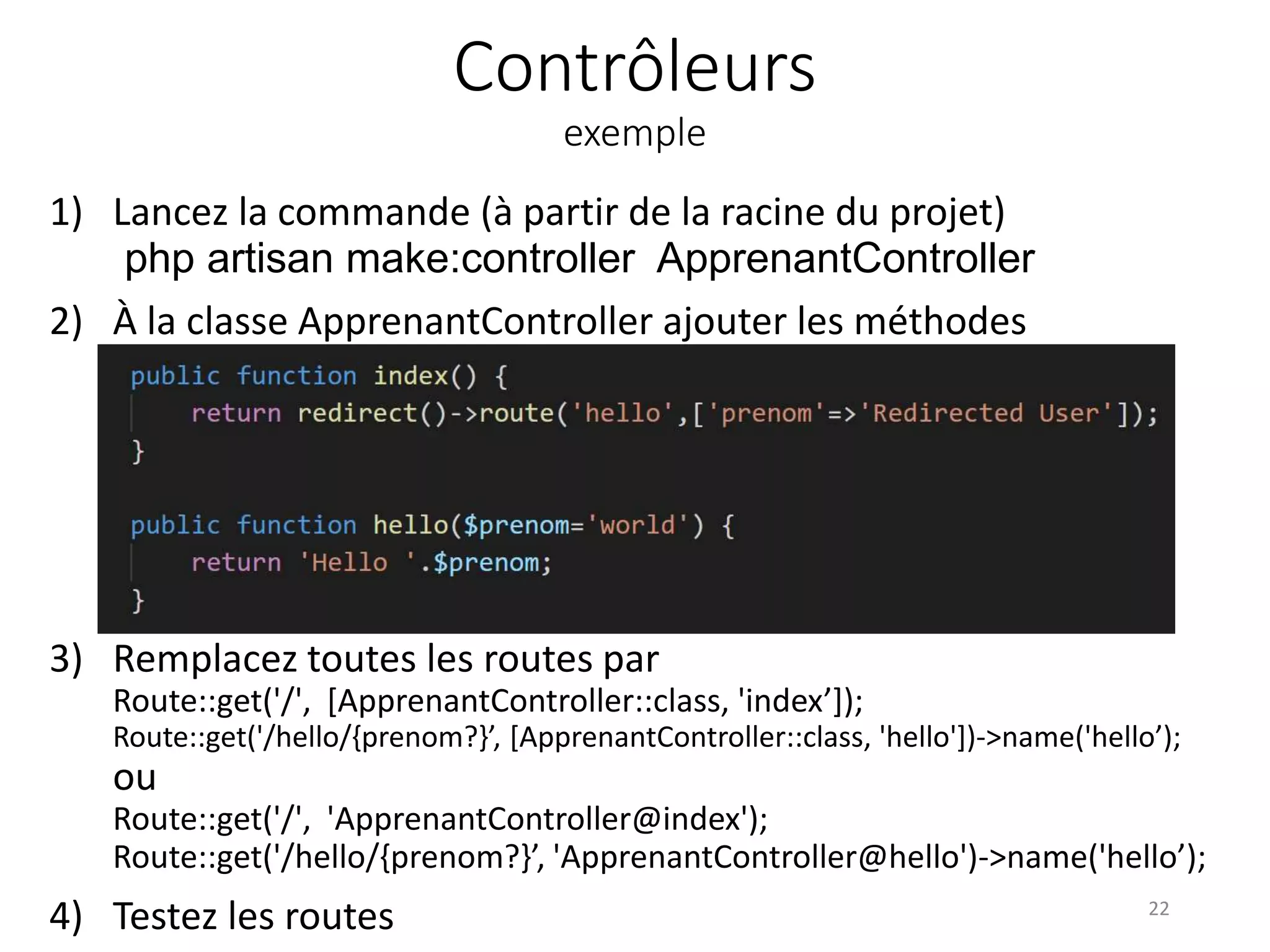 Contrôleurs
exemple
1) Lancez la commande (à partir de la racine du projet)
php artisan make:controller ApprenantController
2) À la classe ApprenantController ajouter les méthodes
public function hello($prenom){
return 'Hello '.$prenom;
}
public function index(){
return redirect()->route('hello',['prenom'=>'Redirected U
}
3) Remplacez toutes les routes par
Route::get('/', [ApprenantController::class, 'index’]);
Route::get('/hello/{prenom?}’, [ApprenantController::class, 'hello'])->name('hello’);
ou
Route::get('/', 'ApprenantController@index');
Route::get('/hello/{prenom?}’, 'ApprenantController@hello')->name('hello’);
4) Testez les routes 22
 