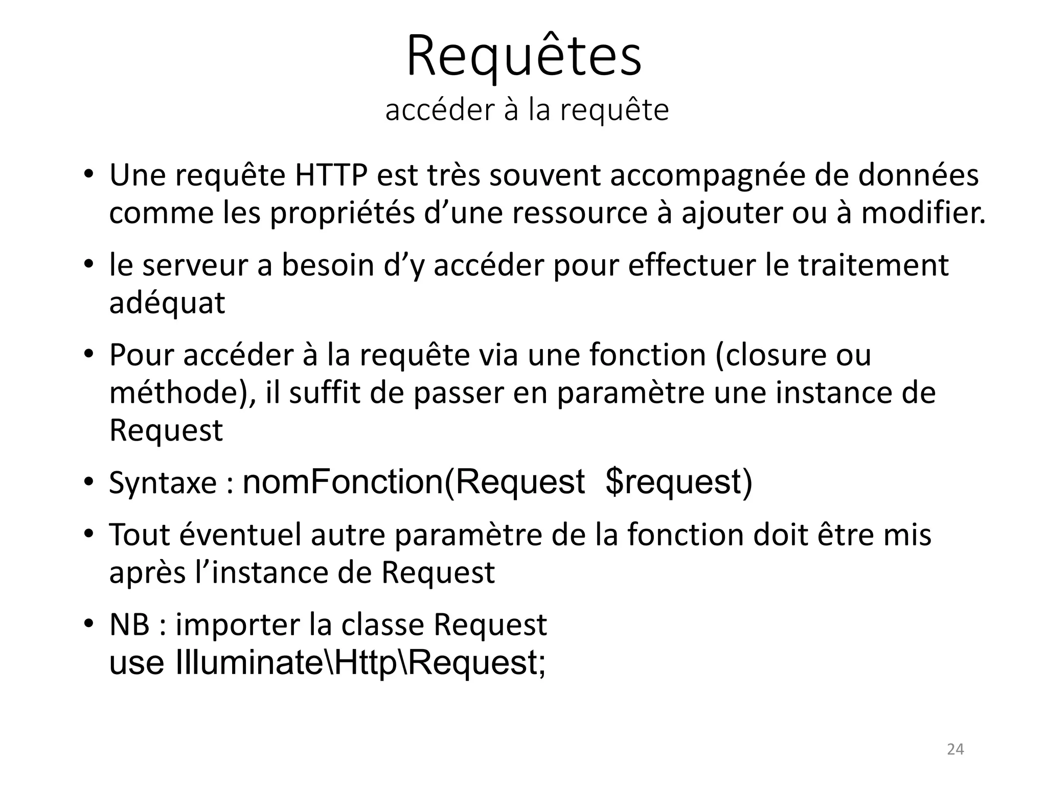Requêtes
accéder à la requête
• Une requête HTTP est très souvent accompagnée de données
comme les propriétés d’une ressource à ajouter ou à modifier.
• le serveur a besoin d’y accéder pour effectuer le traitement
adéquat
• Pour accéder à la requête via une fonction (closure ou
méthode), il suffit de passer en paramètre une instance de
Request
• Syntaxe : nomFonction(Request $request)
• Tout éventuel autre paramètre de la fonction doit être mis
après l’instance de Request
• NB : importer la classe Request
use IlluminateHttpRequest;
24
 