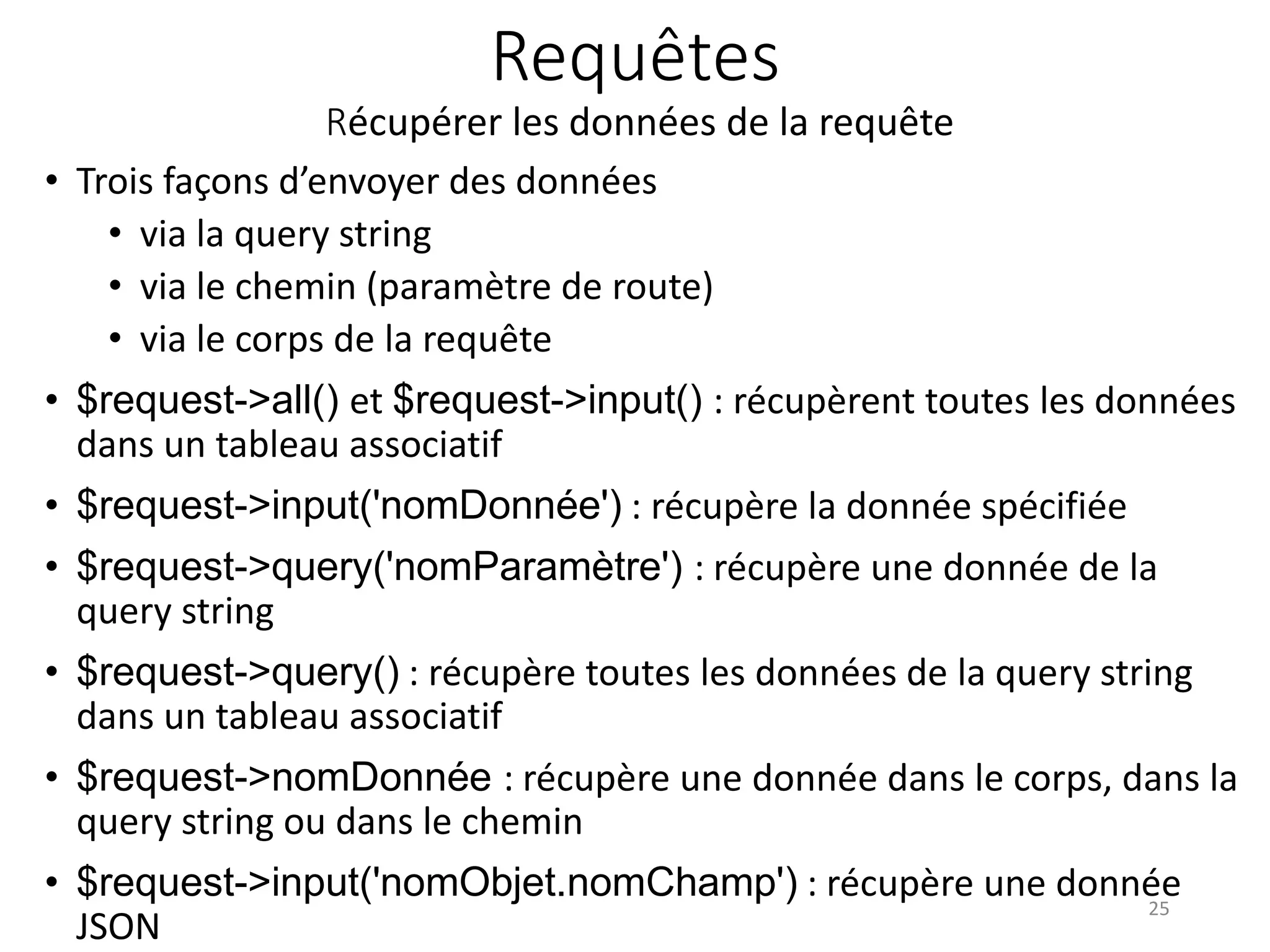 Requêtes
Récupérer les données de la requête
• Trois façons d’envoyer des données
• via la query string
• via le chemin (paramètre de route)
• via le corps de la requête
• $request->all() et $request->input() : récupèrent toutes les données
dans un tableau associatif
• $request->input('nomDonnée') : récupère la donnée spécifiée
• $request->query('nomParamètre') : récupère une donnée de la
query string
• $request->query() : récupère toutes les données de la query string
dans un tableau associatif
• $request->nomDonnée : récupère une donnée dans le corps, dans la
query string ou dans le chemin
• $request->input('nomObjet.nomChamp') : récupère une donnée
JSON
25
 