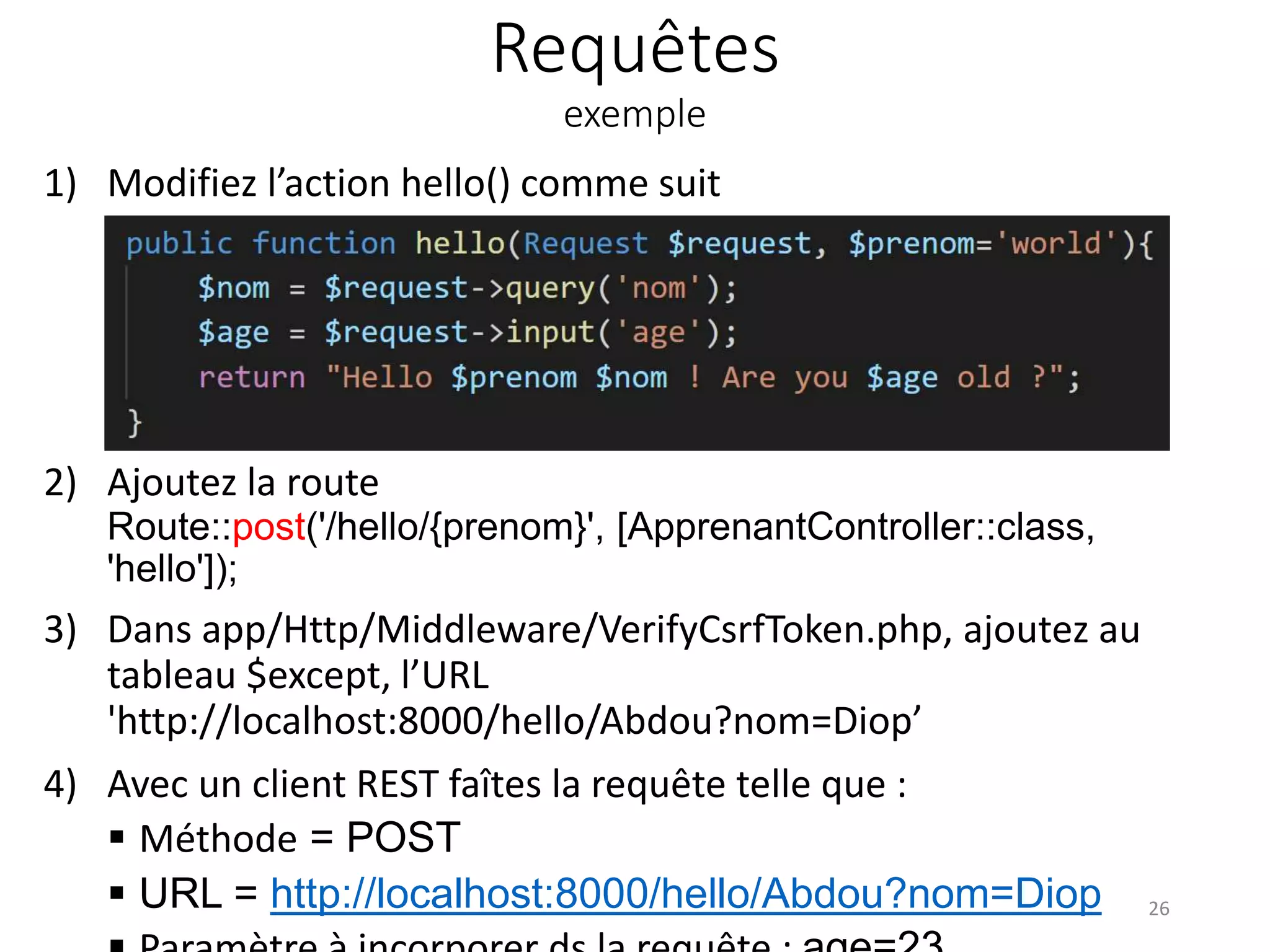 Requêtes
exemple
1) Modifiez l’action hello() comme suit
2) Ajoutez la route
Route::post('/hello/{prenom}', [ApprenantController::class,
'hello']);
3) Dans app/Http/Middleware/VerifyCsrfToken.php, ajoutez au
tableau $except, l’URL
'http://localhost:8000/hello/Abdou?nom=Diop’
4) Avec un client REST faîtes la requête telle que :
 Méthode = POST
 URL = http://localhost:8000/hello/Abdou?nom=Diop 26
 