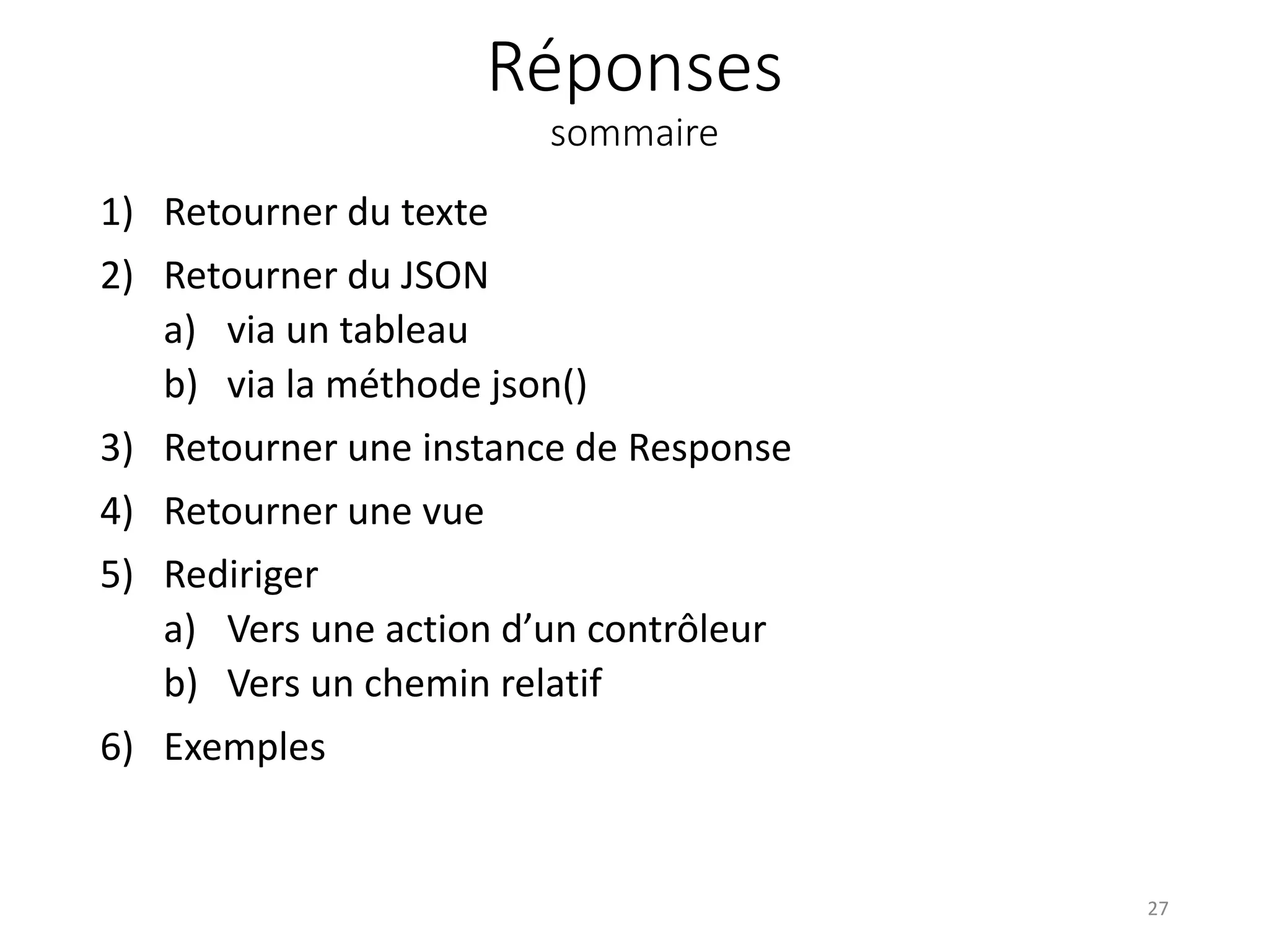 Réponses
sommaire
1) Retourner du texte
2) Retourner du JSON
a) via un tableau
b) via la méthode json()
3) Retourner une instance de Response
4) Retourner une vue
5) Rediriger
a) Vers une action d’un contrôleur
b) Vers un chemin relatif
6) Exemples
27
 