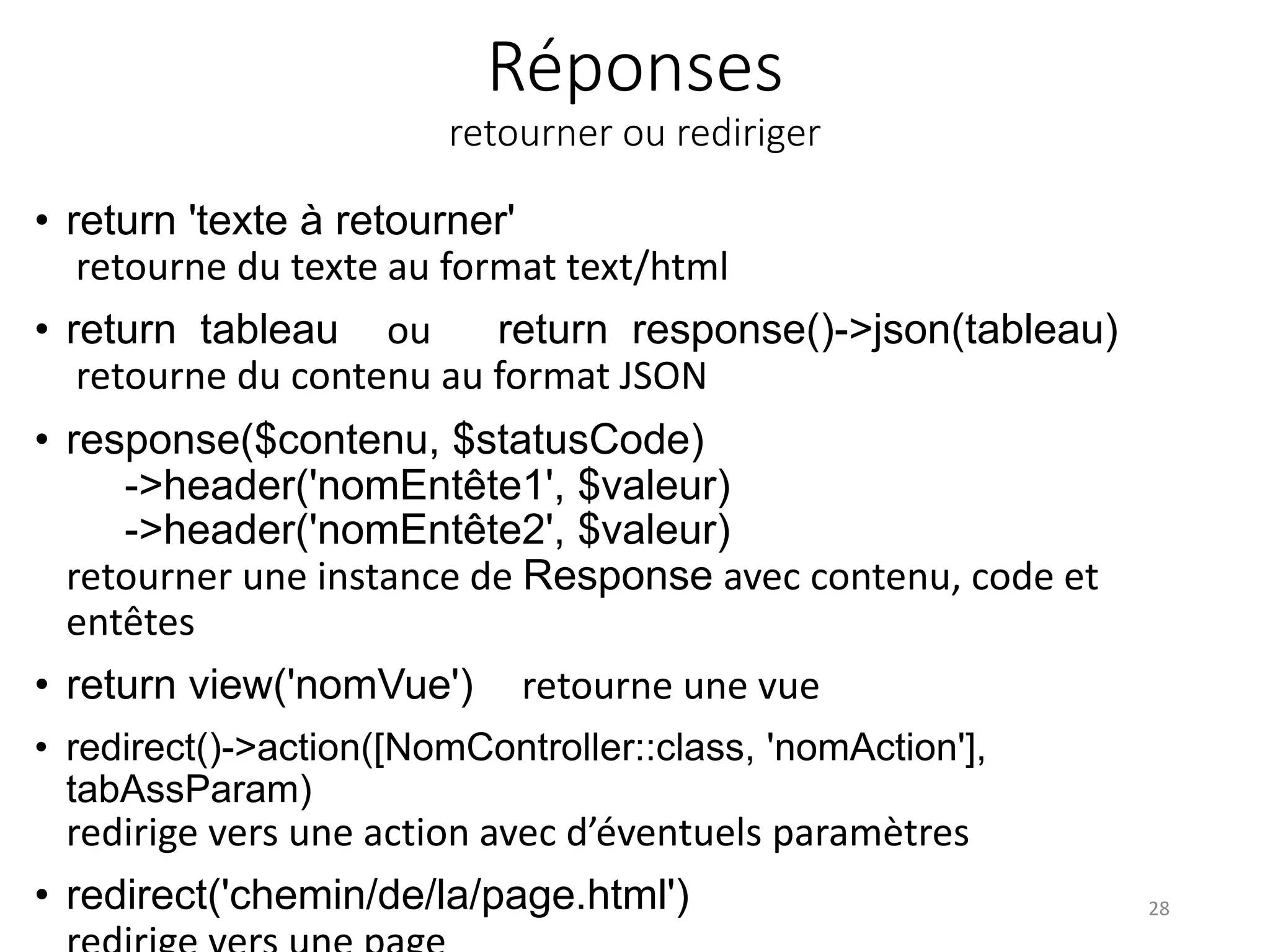 Réponses
retourner ou rediriger
• return 'texte à retourner'
retourne du texte au format text/html
• return tableau ou return response()->json(tableau)
retourne du contenu au format JSON
• response($contenu, $statusCode)
->header('nomEntête1', $valeur)
->header('nomEntête2', $valeur)
retourner une instance de Response avec contenu, code et
entêtes
• return view('nomVue') retourne une vue
• redirect()->action([NomController::class, 'nomAction'],
tabAssParam)
redirige vers une action avec d’éventuels paramètres
• redirect('chemin/de/la/page.html') 28
 