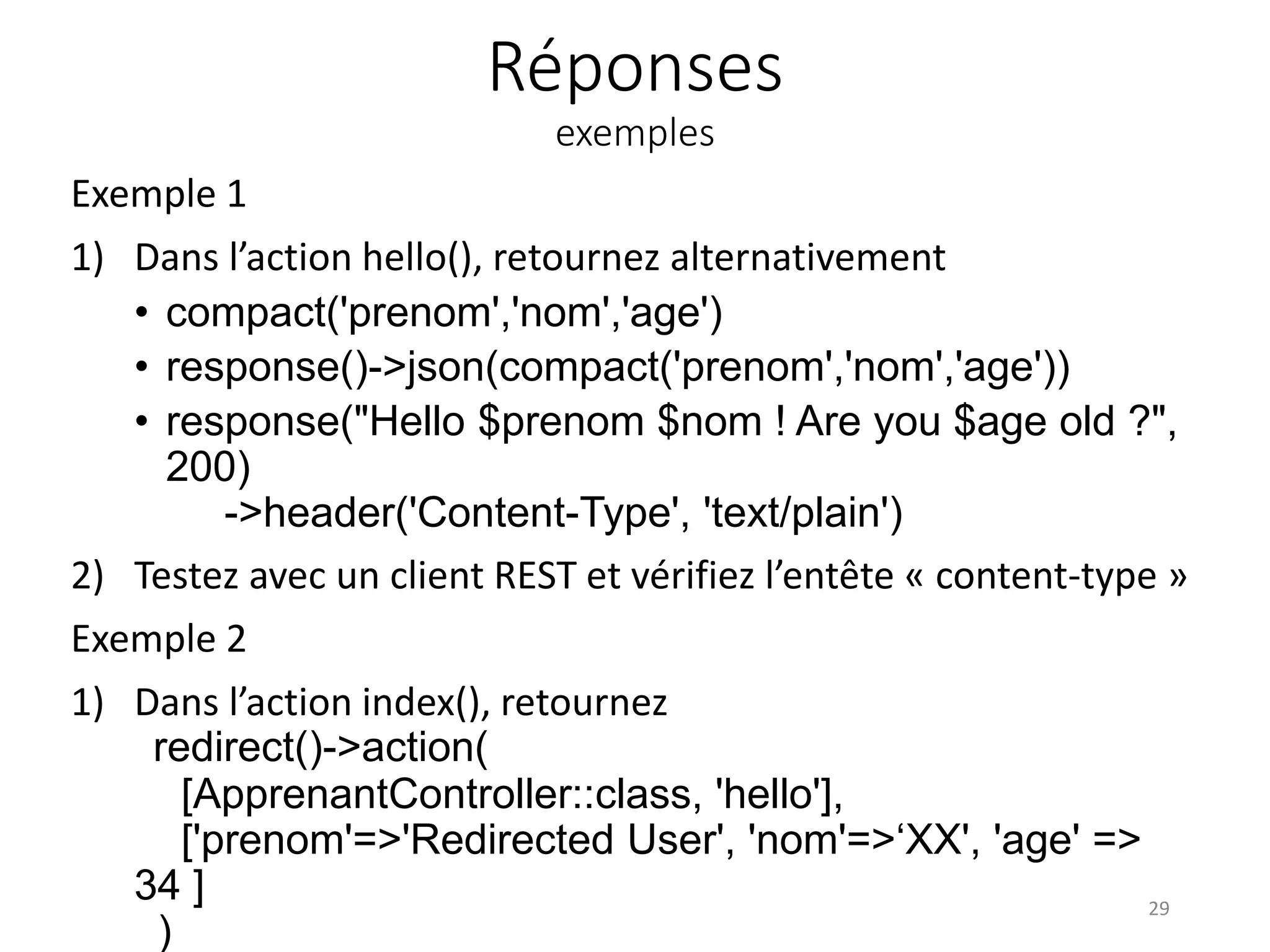 Réponses
exemples
Exemple 1
1) Dans l’action hello(), retournez alternativement
• compact('prenom','nom','age')
• response()->json(compact('prenom','nom','age'))
• response("Hello $prenom $nom ! Are you $age old ?",
200)
->header('Content-Type', 'text/plain')
2) Testez avec un client REST et vérifiez l’entête « content-type »
Exemple 2
1) Dans l’action index(), retournez
redirect()->action(
[ApprenantController::class, 'hello'],
['prenom'=>'Redirected User', 'nom'=>‘XX', 'age' =>
34 ]
)
29
 