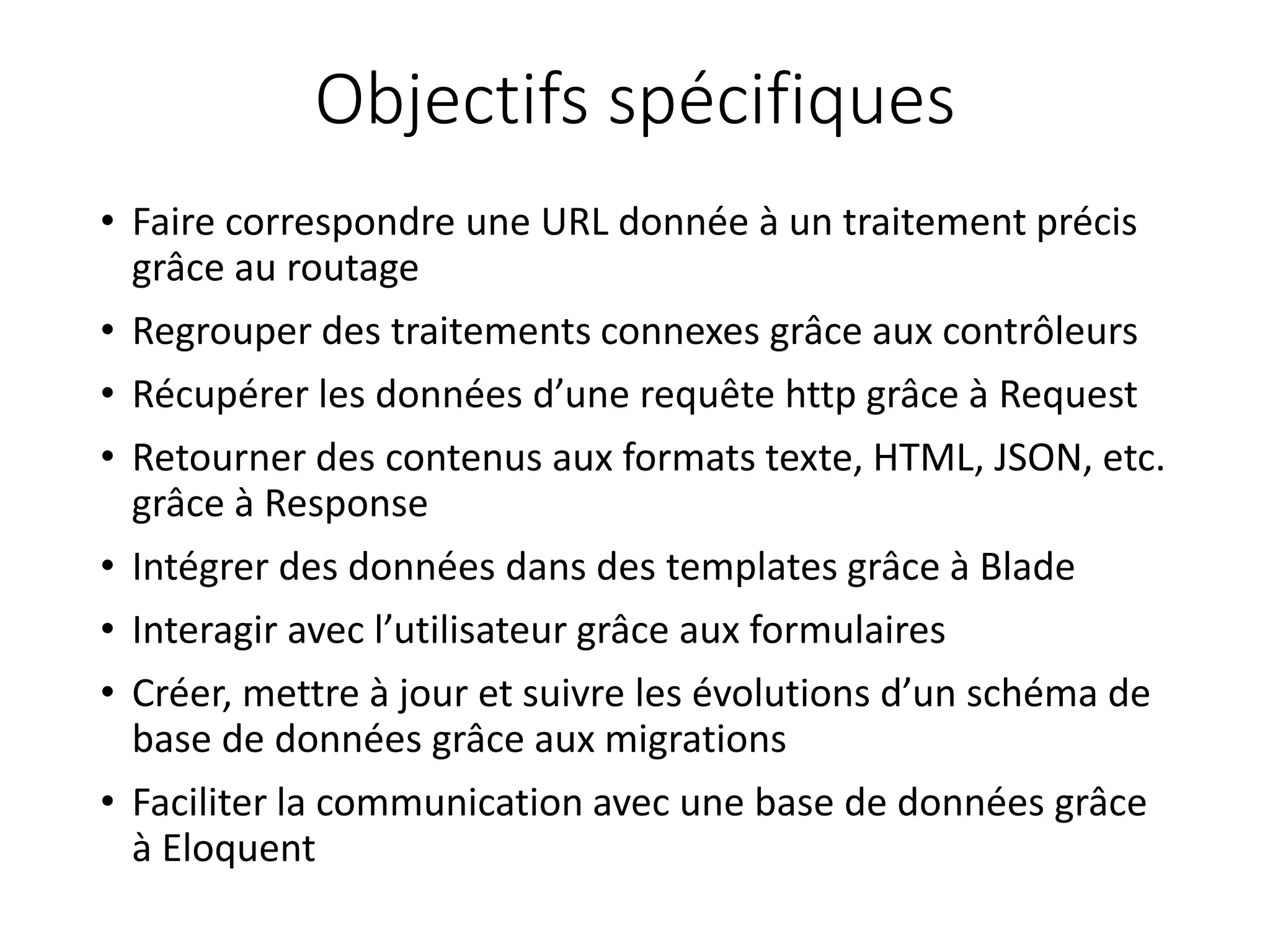Objectifs spécifiques
• Faire correspondre une URL donnée à un traitement précis
grâce au routage
• Regrouper des traitements connexes grâce aux contrôleurs
• Récupérer les données d’une requête http grâce à Request
• Retourner des contenus aux formats texte, HTML, JSON, etc.
grâce à Response
• Intégrer des données dans des templates grâce à Blade
• Interagir avec l’utilisateur grâce aux formulaires
• Créer, mettre à jour et suivre les évolutions d’un schéma de
base de données grâce aux migrations
• Faciliter la communication avec une base de données grâce
à Eloquent
 