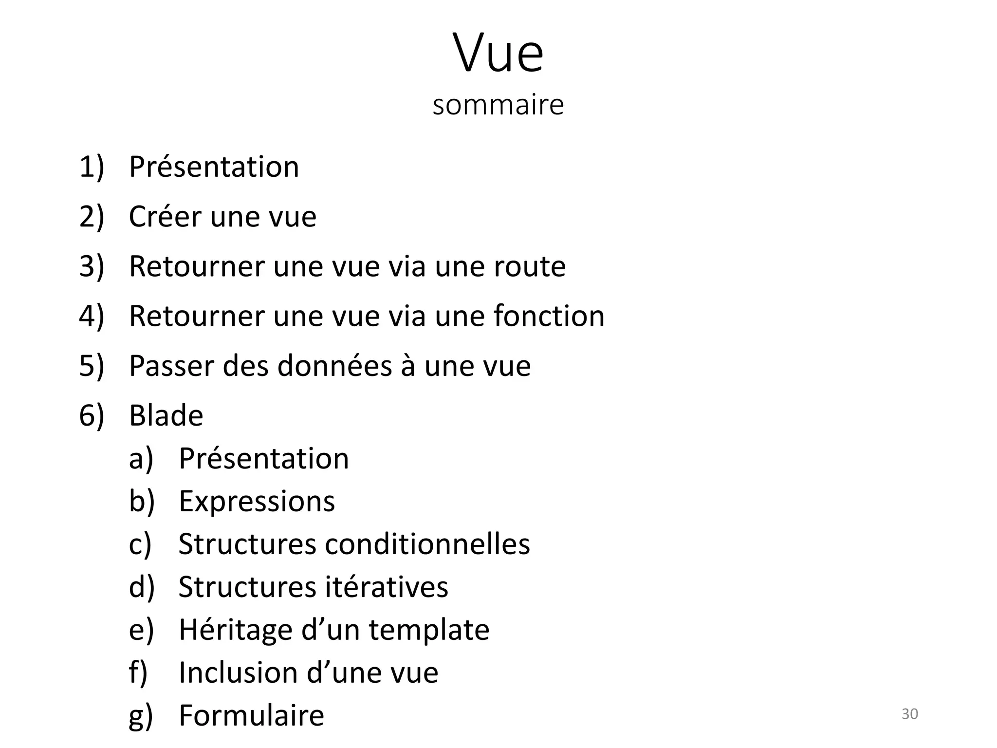 Vue
sommaire
1) Présentation
2) Créer une vue
3) Retourner une vue via une route
4) Retourner une vue via une fonction
5) Passer des données à une vue
6) Blade
a) Présentation
b) Expressions
c) Structures conditionnelles
d) Structures itératives
e) Héritage d’un template
f) Inclusion d’une vue
g) Formulaire 30
 