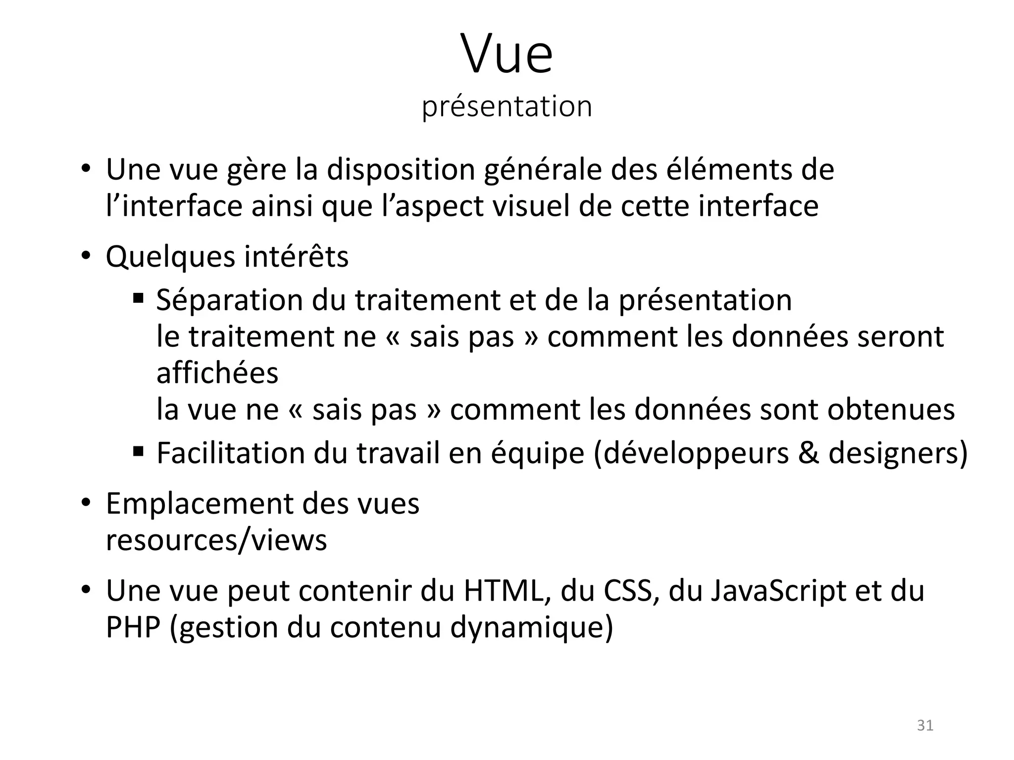 Vue
présentation
• Une vue gère la disposition générale des éléments de
l’interface ainsi que l’aspect visuel de cette interface
• Quelques intérêts
 Séparation du traitement et de la présentation
le traitement ne « sais pas » comment les données seront
affichées
la vue ne « sais pas » comment les données sont obtenues
 Facilitation du travail en équipe (développeurs & designers)
• Emplacement des vues
resources/views
• Une vue peut contenir du HTML, du CSS, du JavaScript et du
PHP (gestion du contenu dynamique)
31
 
