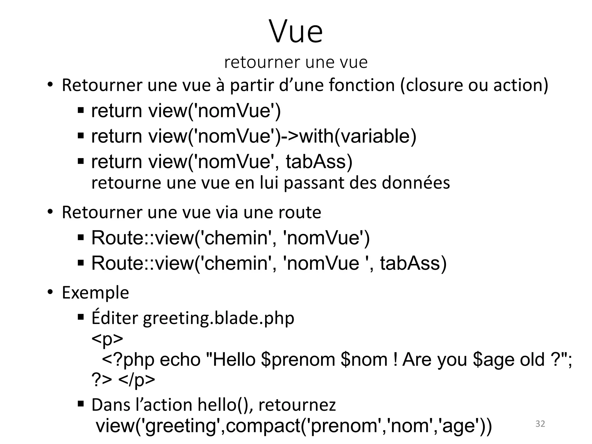 Vue
retourner une vue
• Retourner une vue à partir d’une fonction (closure ou action)
 return view('nomVue')
 return view('nomVue')->with(variable)
 return view('nomVue', tabAss)
retourne une vue en lui passant des données
• Retourner une vue via une route
 Route::view('chemin', 'nomVue')
 Route::view('chemin', 'nomVue ', tabAss)
• Exemple
 Éditer greeting.blade.php
<p>
<?php echo "Hello $prenom $nom ! Are you $age old ?";
?> </p>
 Dans l’action hello(), retournez
view('greeting',compact('prenom','nom','age')) 32
 