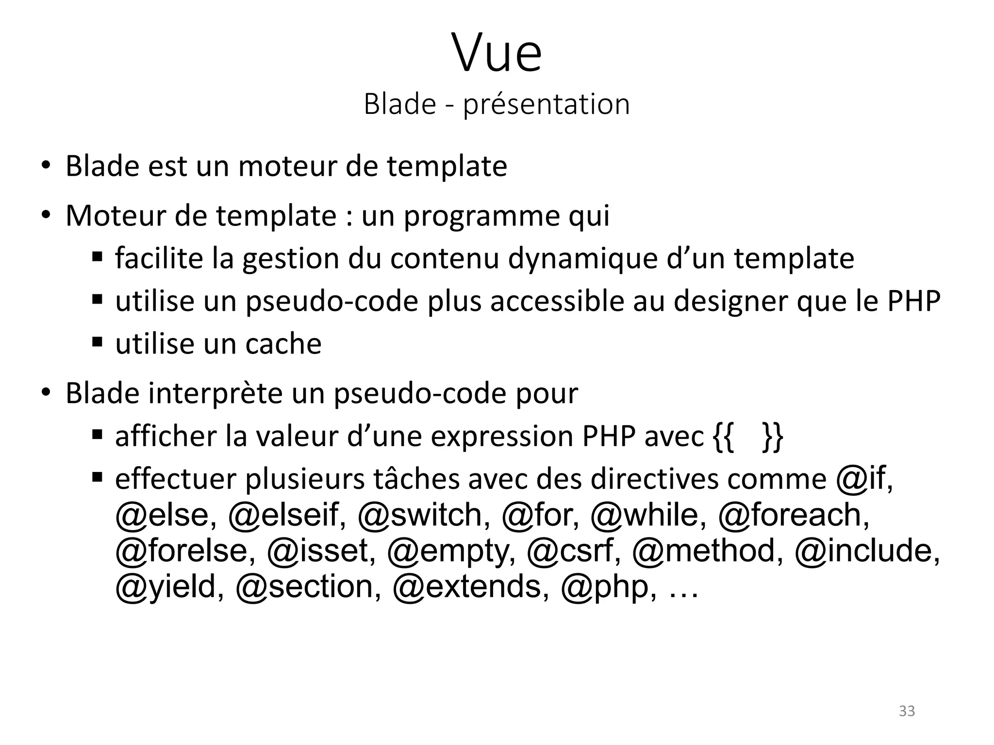Vue
Blade - présentation
• Blade est un moteur de template
• Moteur de template : un programme qui
 facilite la gestion du contenu dynamique d’un template
 utilise un pseudo-code plus accessible au designer que le PHP
 utilise un cache
• Blade interprète un pseudo-code pour
 afficher la valeur d’une expression PHP avec {{ }}
 effectuer plusieurs tâches avec des directives comme @if,
@else, @elseif, @switch, @for, @while, @foreach,
@forelse, @isset, @empty, @csrf, @method, @include,
@yield, @section, @extends, @php, …
33
 