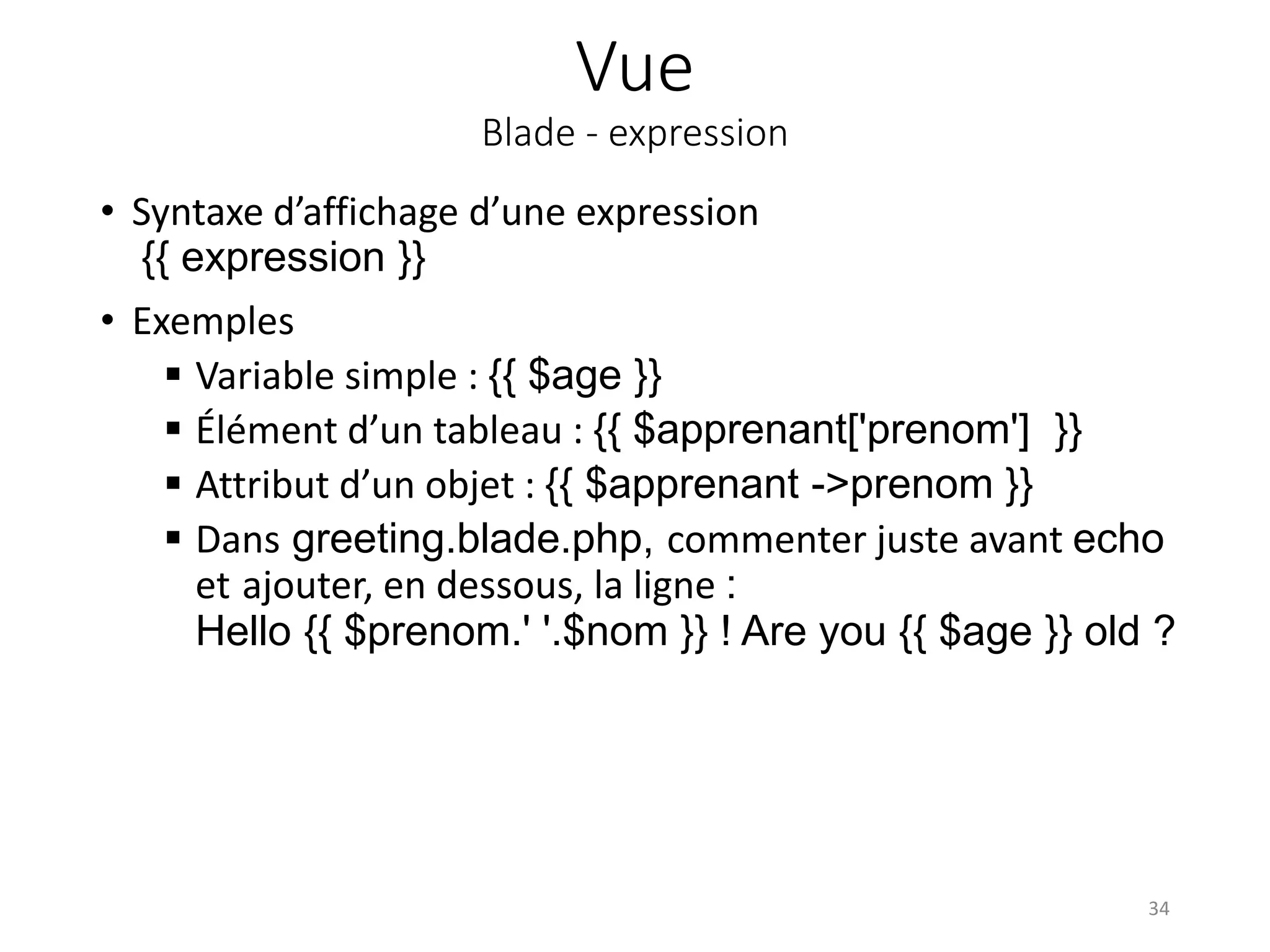 Vue
Blade - expression
• Syntaxe d’affichage d’une expression
{{ expression }}
• Exemples
 Variable simple : {{ $age }}
 Élément d’un tableau : {{ $apprenant['prenom'] }}
 Attribut d’un objet : {{ $apprenant ->prenom }}
 Dans greeting.blade.php, commenter juste avant echo
et ajouter, en dessous, la ligne :
Hello {{ $prenom.' '.$nom }} ! Are you {{ $age }} old ?
34
 