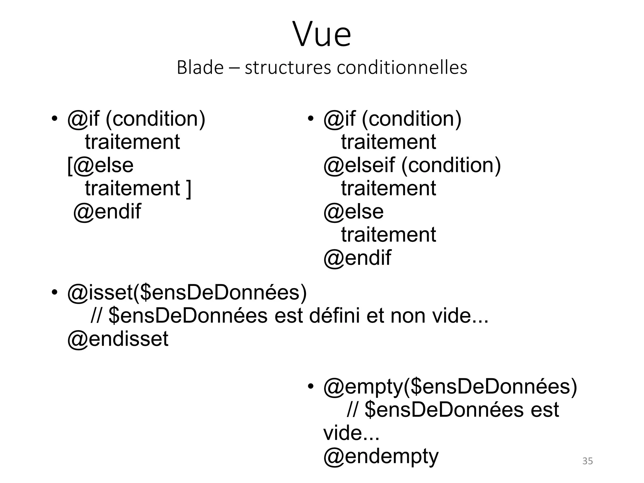 Vue
Blade – structures conditionnelles
• @if (condition)
traitement
@elseif (condition)
traitement
@else
traitement
@endif
35
• @empty($ensDeDonnées)
// $ensDeDonnées est
vide...
@endempty
• @if (condition)
traitement
[@else
traitement ]
@endif
• @isset($ensDeDonnées)
// $ensDeDonnées est défini et non vide...
@endisset
 