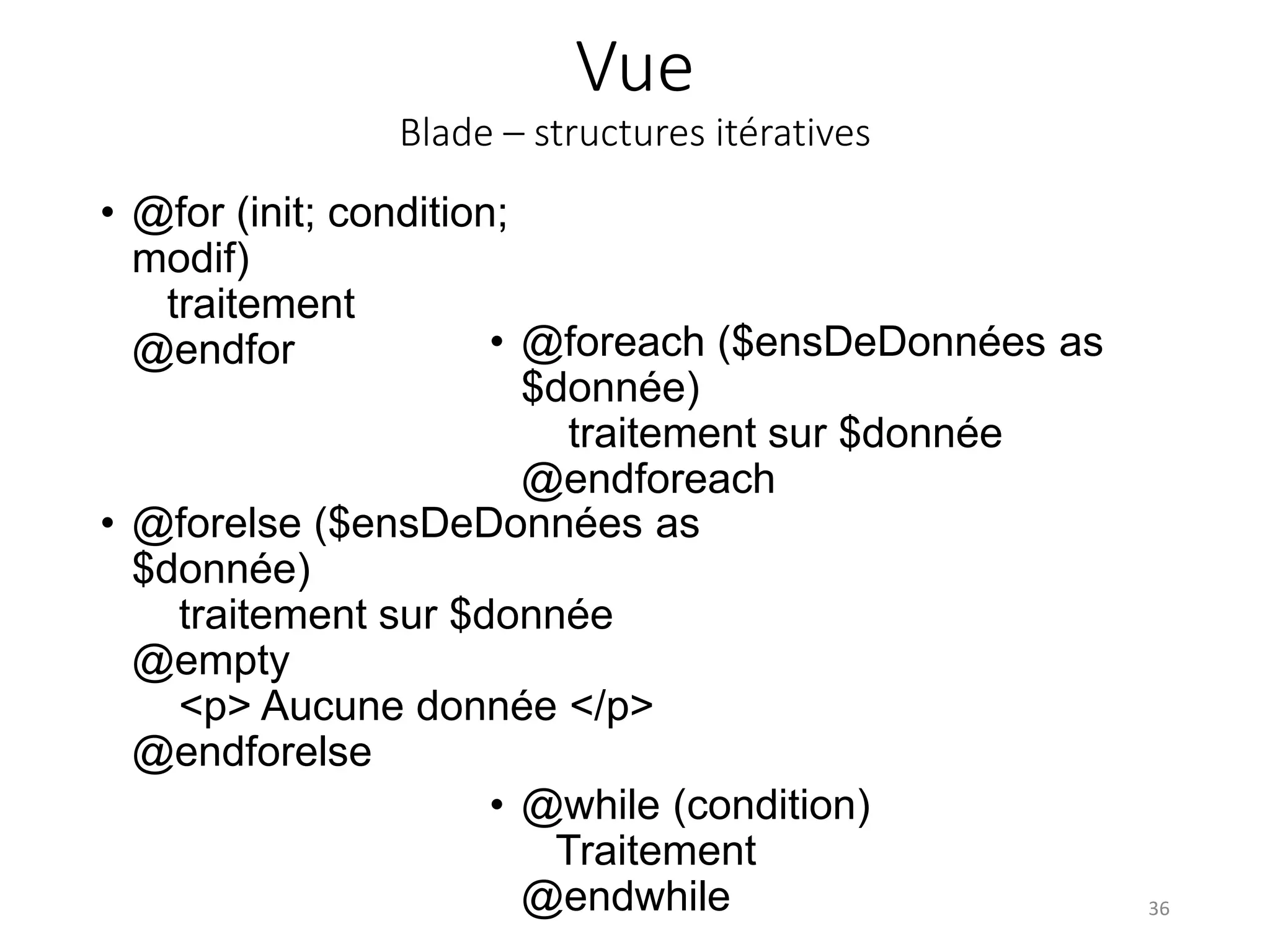 Vue
Blade – structures itératives
36
• @for (init; condition;
modif)
traitement
@endfor • @foreach ($ensDeDonnées as
$donnée)
traitement sur $donnée
@endforeach
• @forelse ($ensDeDonnées as
$donnée)
traitement sur $donnée
@empty
<p> Aucune donnée </p>
@endforelse
• @while (condition)
Traitement
@endwhile
 