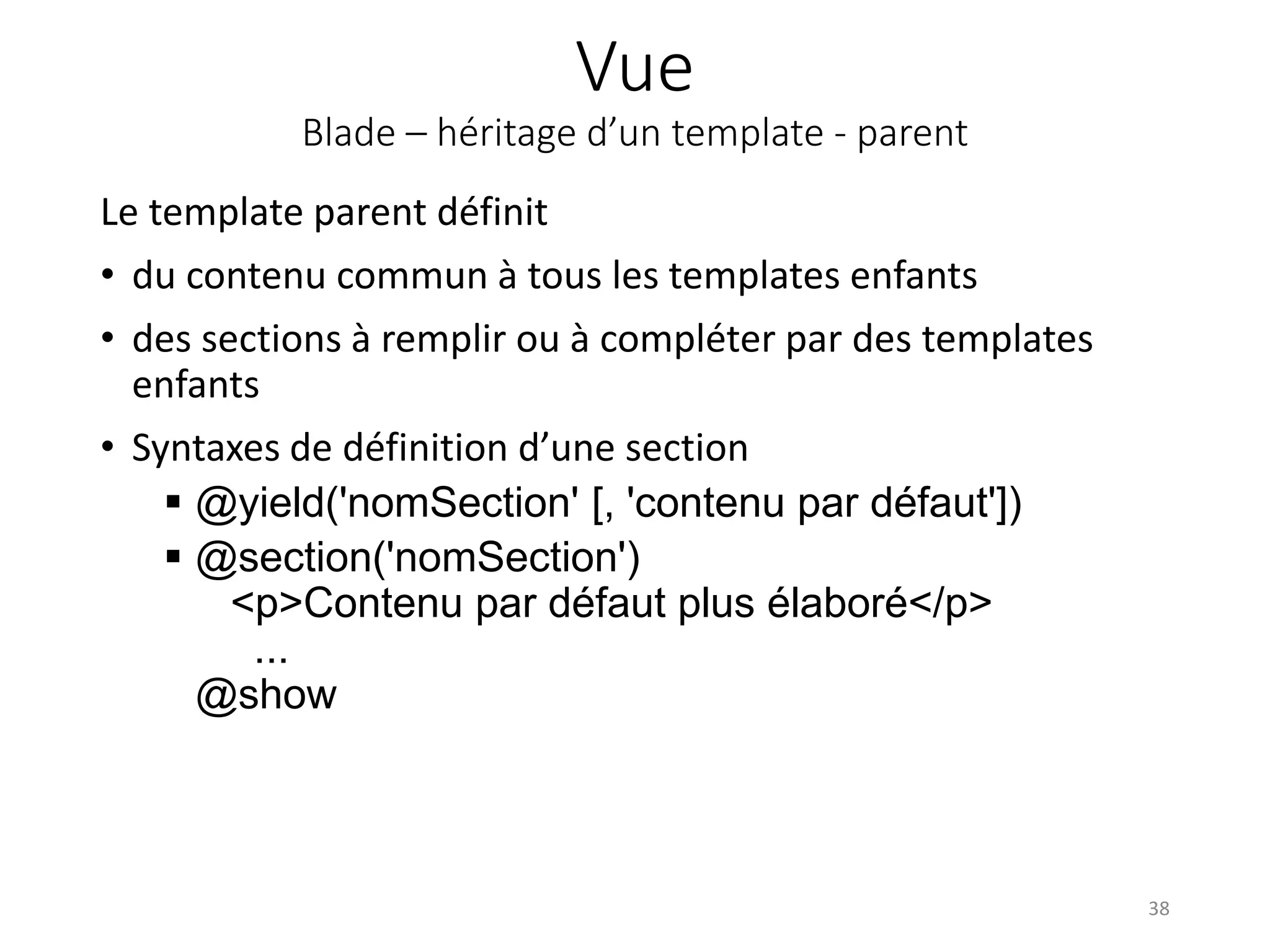 Vue
Blade – héritage d’un template - parent
Le template parent définit
• du contenu commun à tous les templates enfants
• des sections à remplir ou à compléter par des templates
enfants
• Syntaxes de définition d’une section
 @yield('nomSection' [, 'contenu par défaut'])
 @section('nomSection')
<p>Contenu par défaut plus élaboré</p>
...
@show
38
 