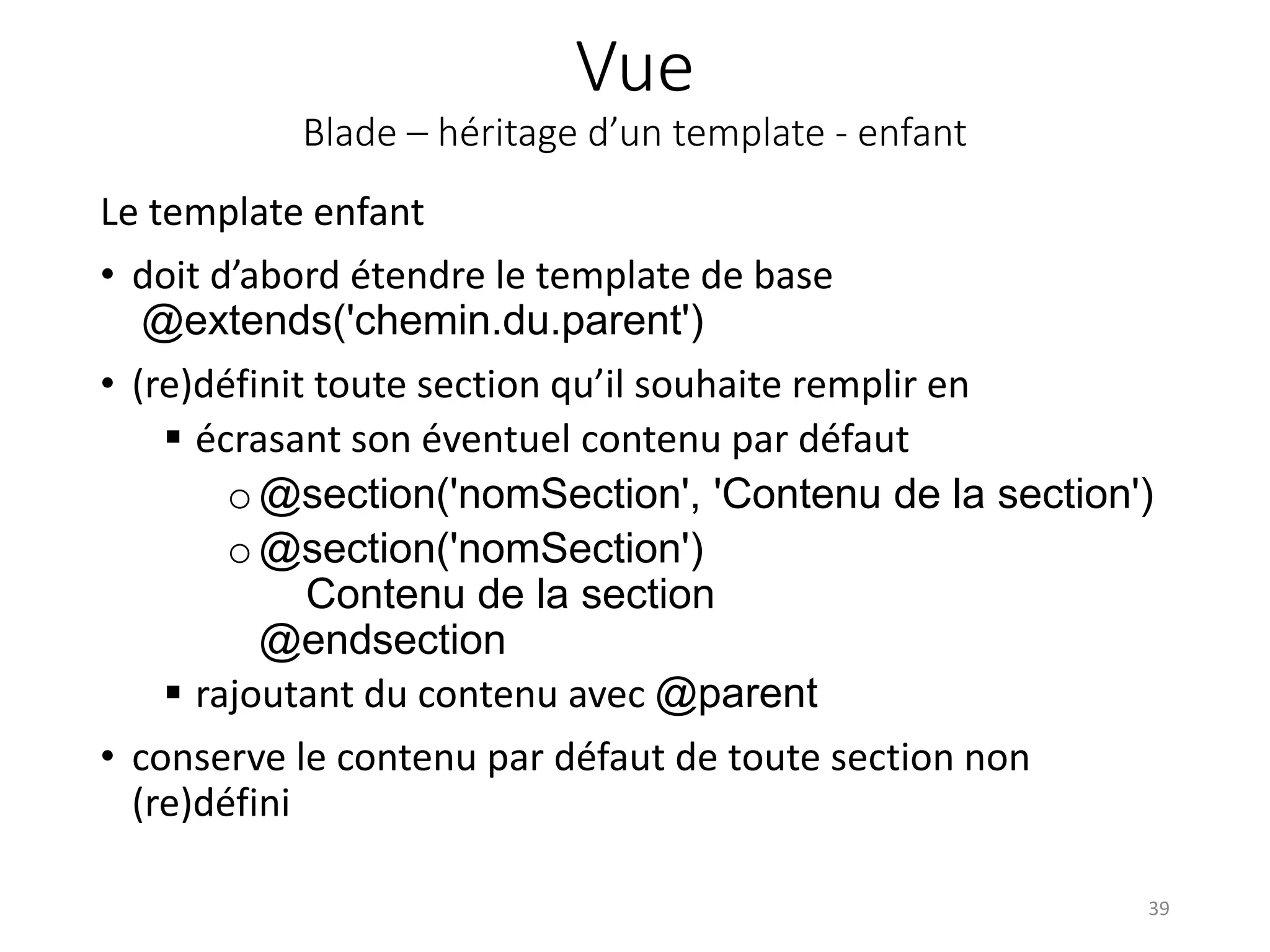 Vue
Blade – héritage d’un template - enfant
Le template enfant
• doit d’abord étendre le template de base
@extends('chemin.du.parent')
• (re)définit toute section qu’il souhaite remplir en
 écrasant son éventuel contenu par défaut
o@section('nomSection', 'Contenu de la section')
o@section('nomSection')
Contenu de la section
@endsection
 rajoutant du contenu avec @parent
• conserve le contenu par défaut de toute section non
(re)défini
39
 