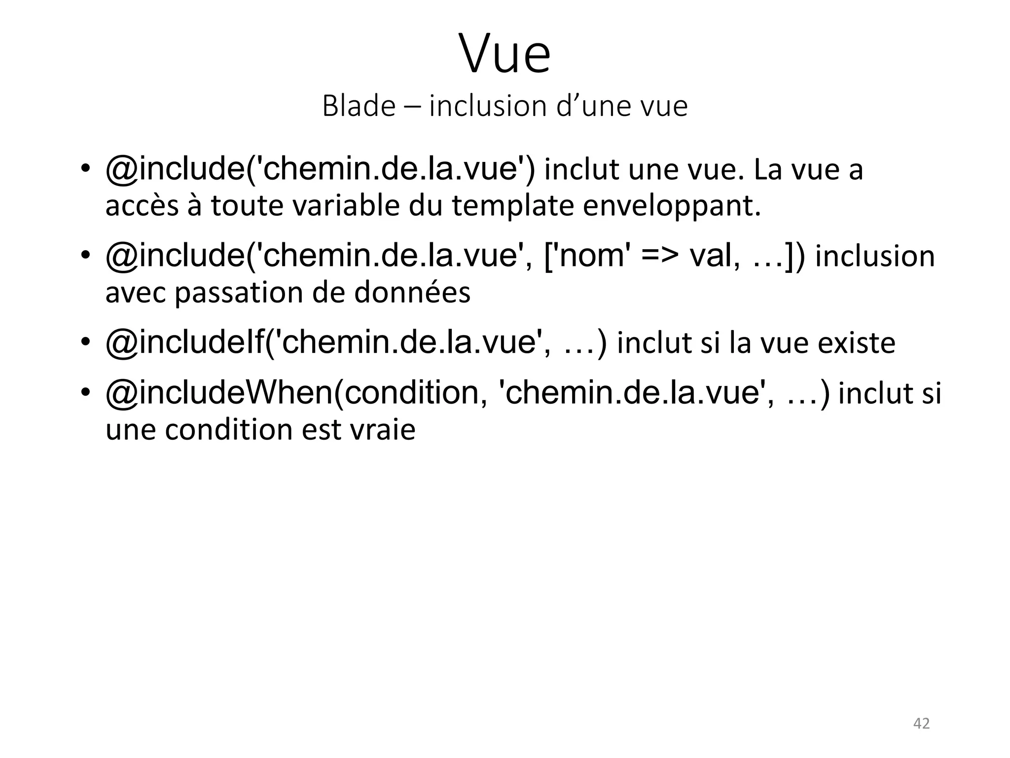 Vue
Blade – inclusion d’une vue
• @include('chemin.de.la.vue') inclut une vue. La vue a
accès à toute variable du template enveloppant.
• @include('chemin.de.la.vue', ['nom' => val, …]) inclusion
avec passation de données
• @includeIf('chemin.de.la.vue', …) inclut si la vue existe
• @includeWhen(condition, 'chemin.de.la.vue', …) inclut si
une condition est vraie
42
 
