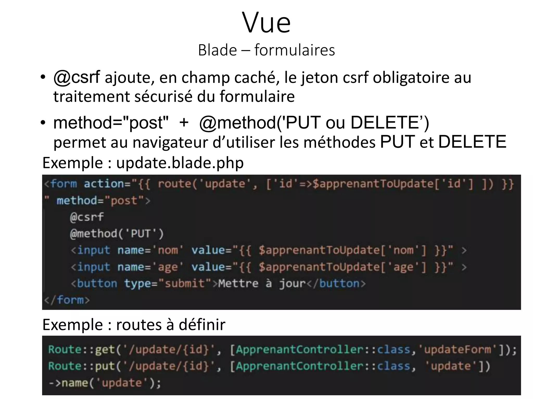 Vue
Blade – formulaires
• @csrf ajoute, en champ caché, le jeton csrf obligatoire au
traitement sécurisé du formulaire
• method="post" + @method('PUT ou DELETE’)
permet au navigateur d’utiliser les méthodes PUT et DELETE
43
Exemple : update.blade.php
Exemple : routes à définir
 