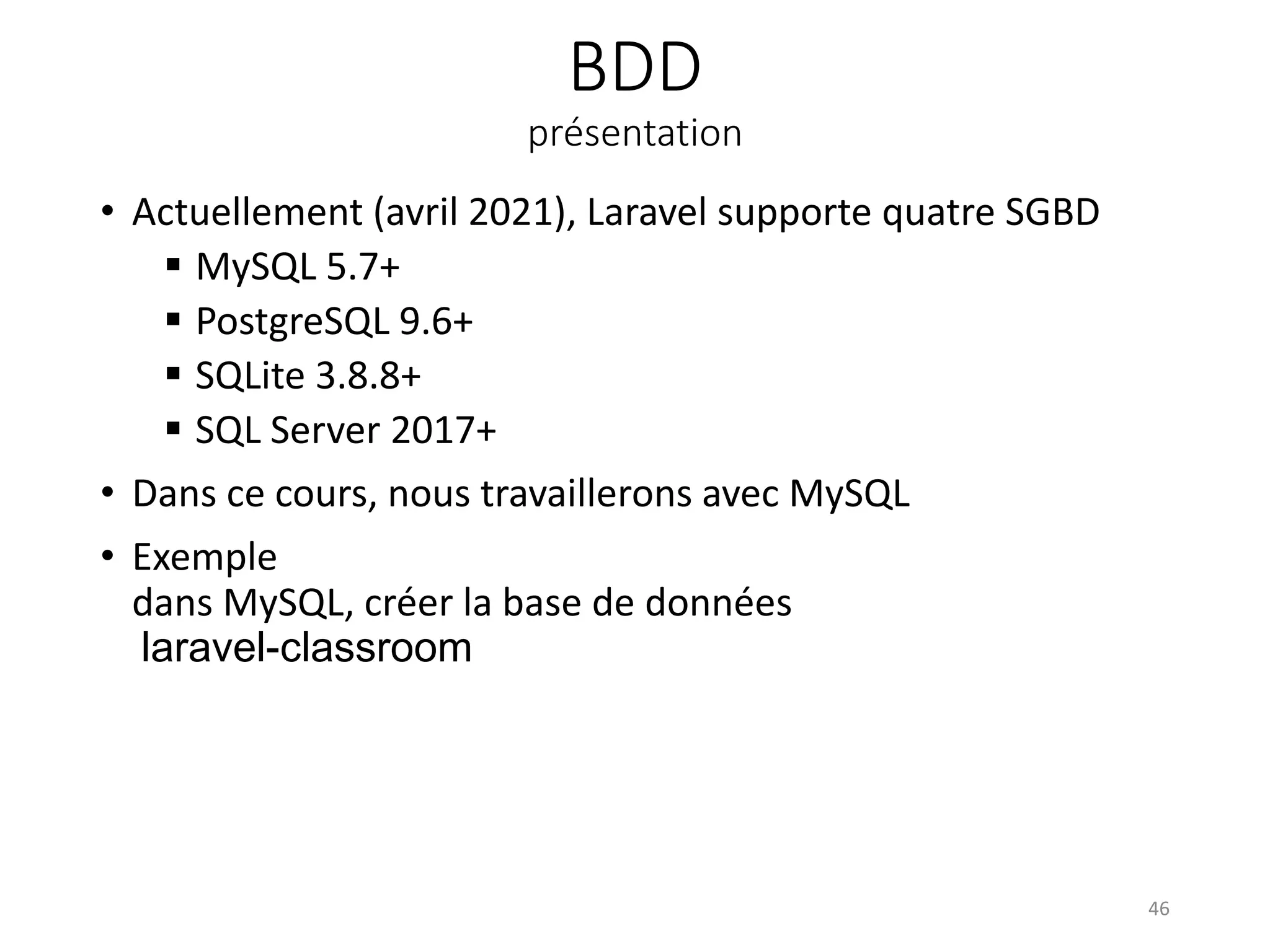 BDD
présentation
• Actuellement (avril 2021), Laravel supporte quatre SGBD
 MySQL 5.7+
 PostgreSQL 9.6+
 SQLite 3.8.8+
 SQL Server 2017+
• Dans ce cours, nous travaillerons avec MySQL
• Exemple
dans MySQL, créer la base de données
laravel-classroom
46
 