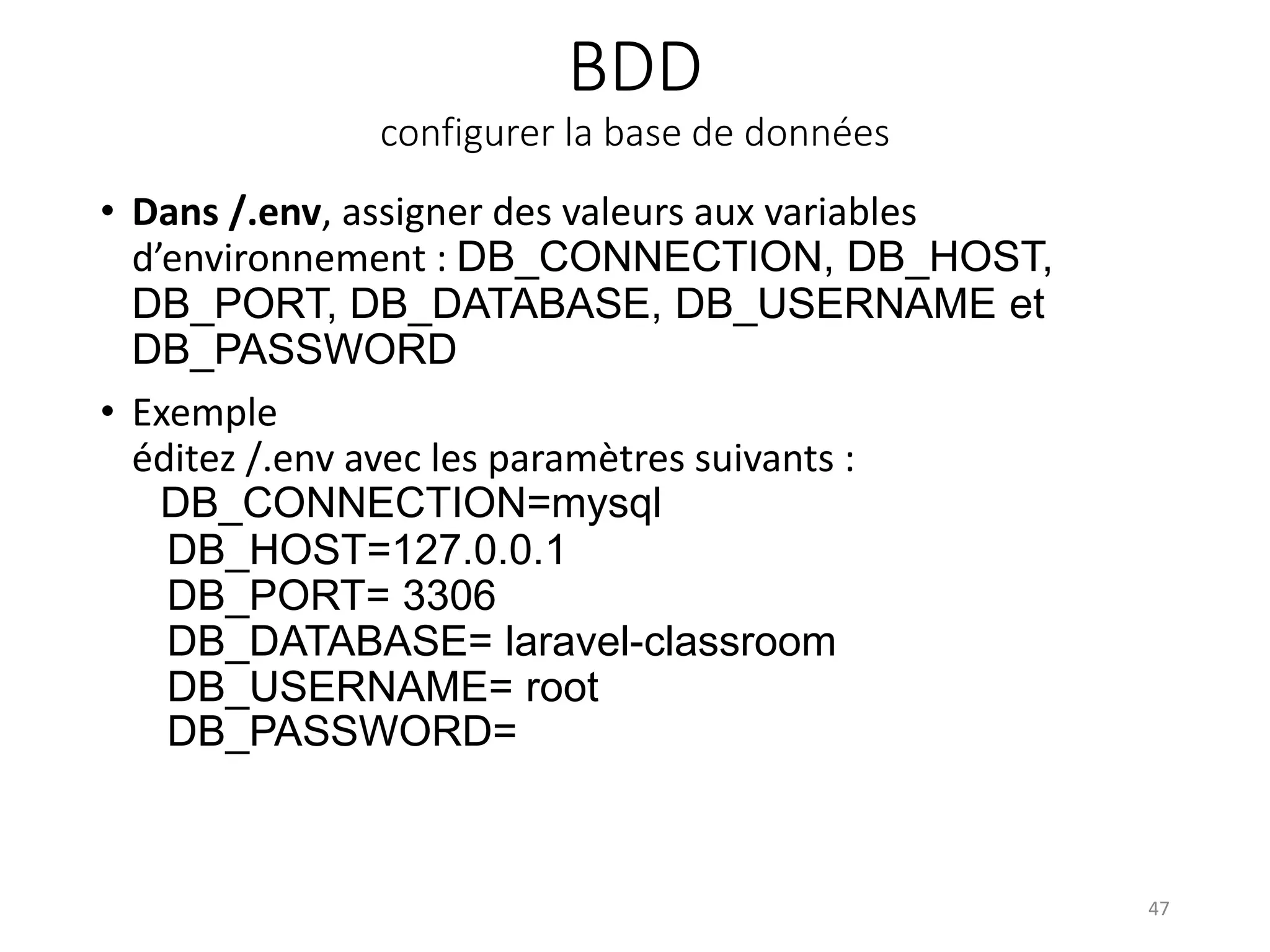 BDD
configurer la base de données
• Dans /.env, assigner des valeurs aux variables
d’environnement : DB_CONNECTION, DB_HOST,
DB_PORT, DB_DATABASE, DB_USERNAME et
DB_PASSWORD
• Exemple
éditez /.env avec les paramètres suivants :
DB_CONNECTION=mysql
DB_HOST=127.0.0.1
DB_PORT= 3306
DB_DATABASE= laravel-classroom
DB_USERNAME= root
DB_PASSWORD=
47
 