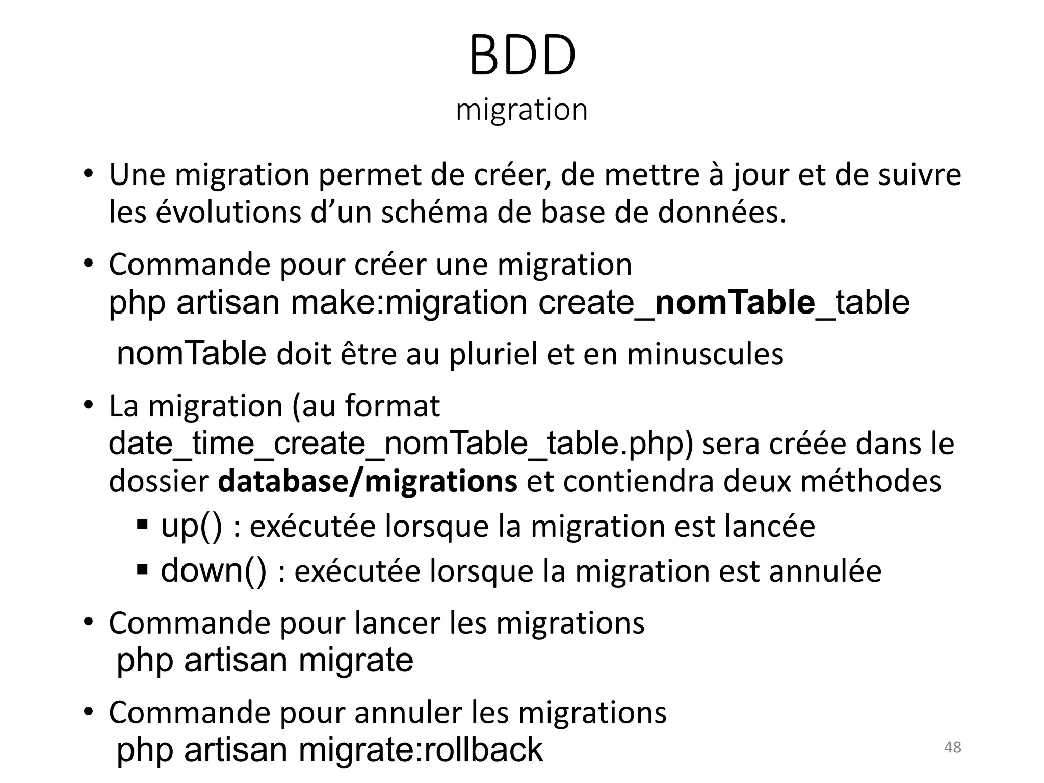 BDD
migration
• Une migration permet de créer, de mettre à jour et de suivre
les évolutions d’un schéma de base de données.
• Commande pour créer une migration
php artisan make:migration create_nomTable_table
nomTable doit être au pluriel et en minuscules
• La migration (au format
date_time_create_nomTable_table.php) sera créée dans le
dossier database/migrations et contiendra deux méthodes
 up() : exécutée lorsque la migration est lancée
 down() : exécutée lorsque la migration est annulée
• Commande pour lancer les migrations
php artisan migrate
• Commande pour annuler les migrations
php artisan migrate:rollback 48
 
