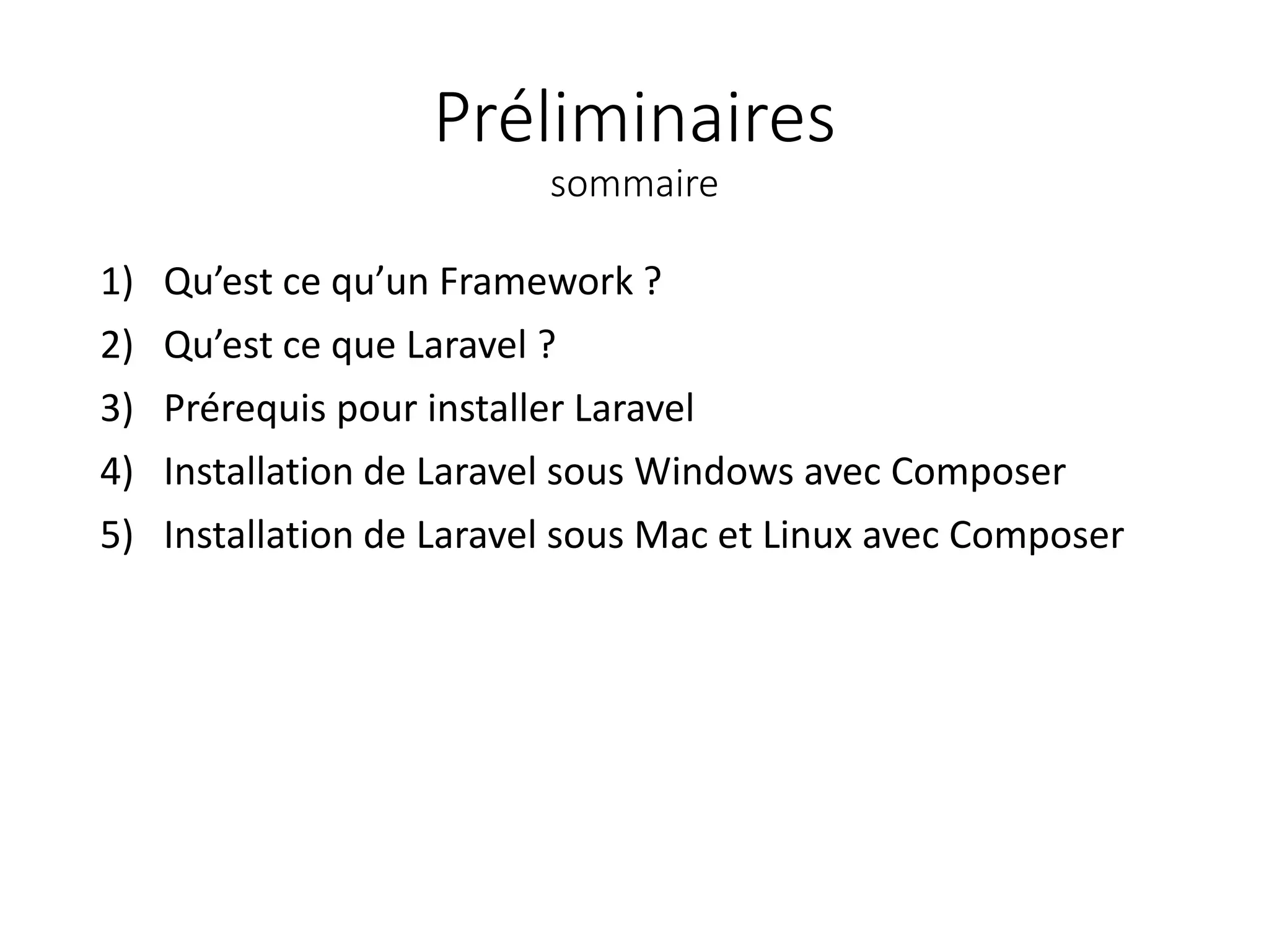 Préliminaires
sommaire
1) Qu’est ce qu’un Framework ?
2) Qu’est ce que Laravel ?
3) Prérequis pour installer Laravel
4) Installation de Laravel sous Windows avec Composer
5) Installation de Laravel sous Mac et Linux avec Composer
 