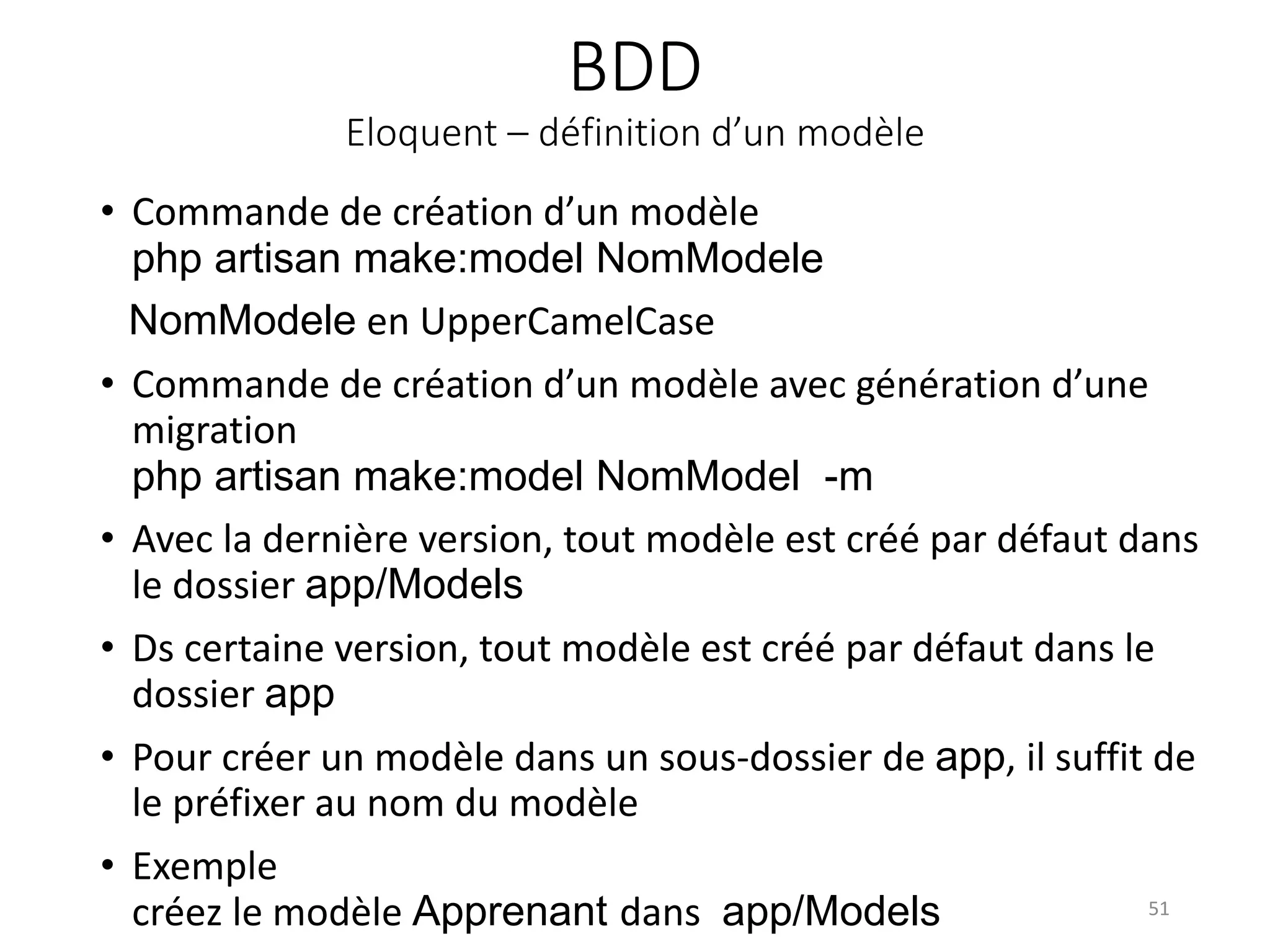BDD
Eloquent – définition d’un modèle
• Commande de création d’un modèle
php artisan make:model NomModele
NomModele en UpperCamelCase
• Commande de création d’un modèle avec génération d’une
migration
php artisan make:model NomModel -m
• Avec la dernière version, tout modèle est créé par défaut dans
le dossier app/Models
• Ds certaine version, tout modèle est créé par défaut dans le
dossier app
• Pour créer un modèle dans un sous-dossier de app, il suffit de
le préfixer au nom du modèle
• Exemple
créez le modèle Apprenant dans app/Models 51
 