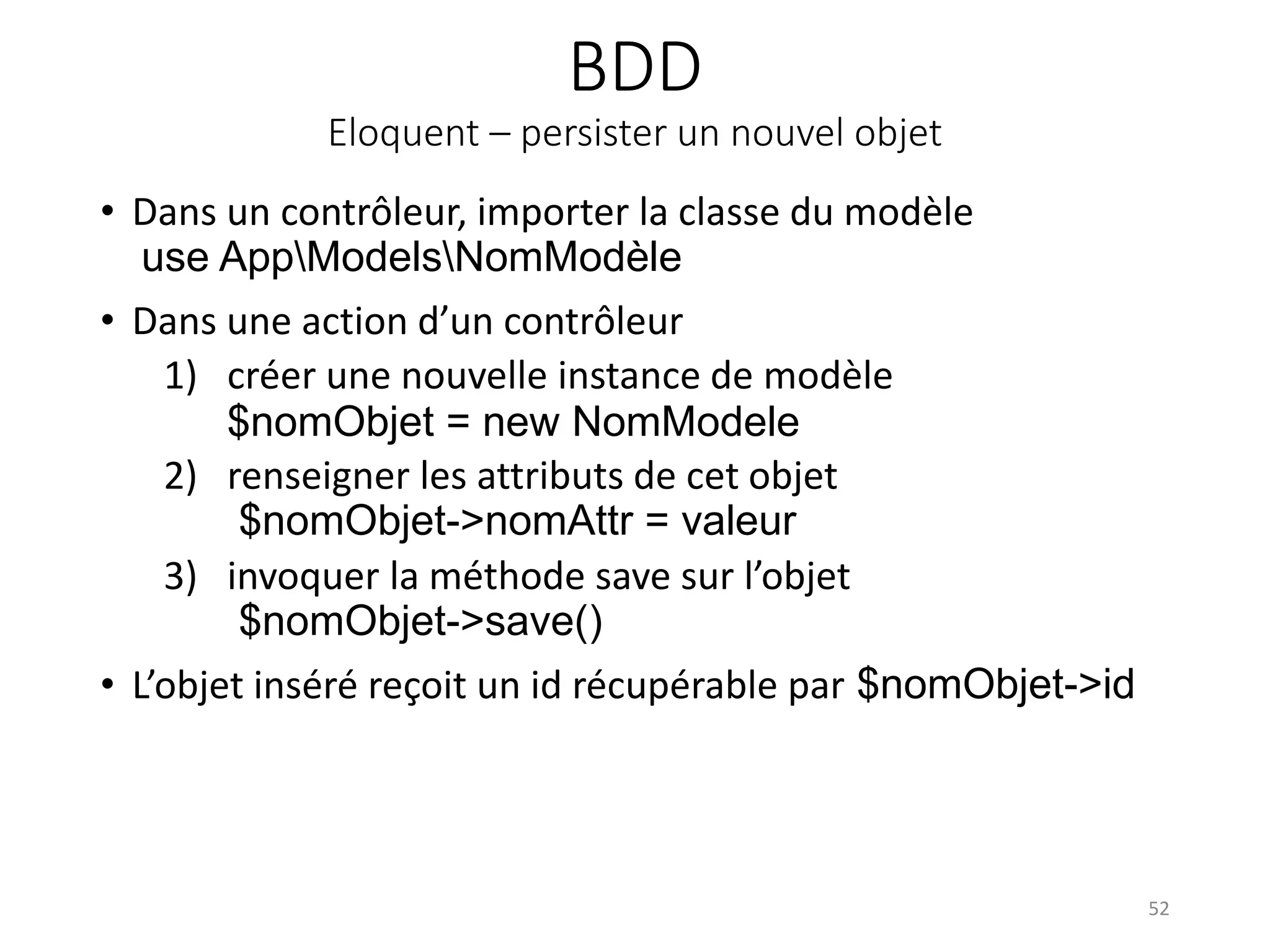 BDD
Eloquent – persister un nouvel objet
• Dans un contrôleur, importer la classe du modèle
use AppModelsNomModèle
• Dans une action d’un contrôleur
1) créer une nouvelle instance de modèle
$nomObjet = new NomModele
2) renseigner les attributs de cet objet
$nomObjet->nomAttr = valeur
3) invoquer la méthode save sur l’objet
$nomObjet->save()
• L’objet inséré reçoit un id récupérable par $nomObjet->id
52
 