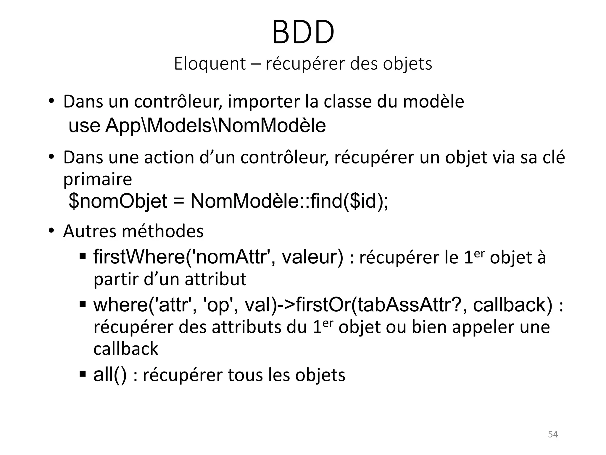 BDD
Eloquent – récupérer des objets
• Dans un contrôleur, importer la classe du modèle
use AppModelsNomModèle
• Dans une action d’un contrôleur, récupérer un objet via sa clé
primaire
$nomObjet = NomModèle::find($id);
• Autres méthodes
 firstWhere('nomAttr', valeur) : récupérer le 1er objet à
partir d’un attribut
 where('attr', 'op', val)->firstOr(tabAssAttr?, callback) :
récupérer des attributs du 1er objet ou bien appeler une
callback
 all() : récupérer tous les objets
54
 