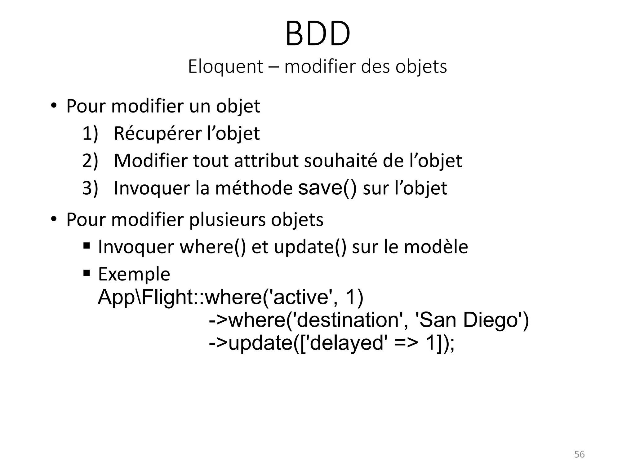 BDD
Eloquent – modifier des objets
• Pour modifier un objet
1) Récupérer l’objet
2) Modifier tout attribut souhaité de l’objet
3) Invoquer la méthode save() sur l’objet
• Pour modifier plusieurs objets
 Invoquer where() et update() sur le modèle
 Exemple
AppFlight::where('active', 1)
->where('destination', 'San Diego')
->update(['delayed' => 1]);
56
 