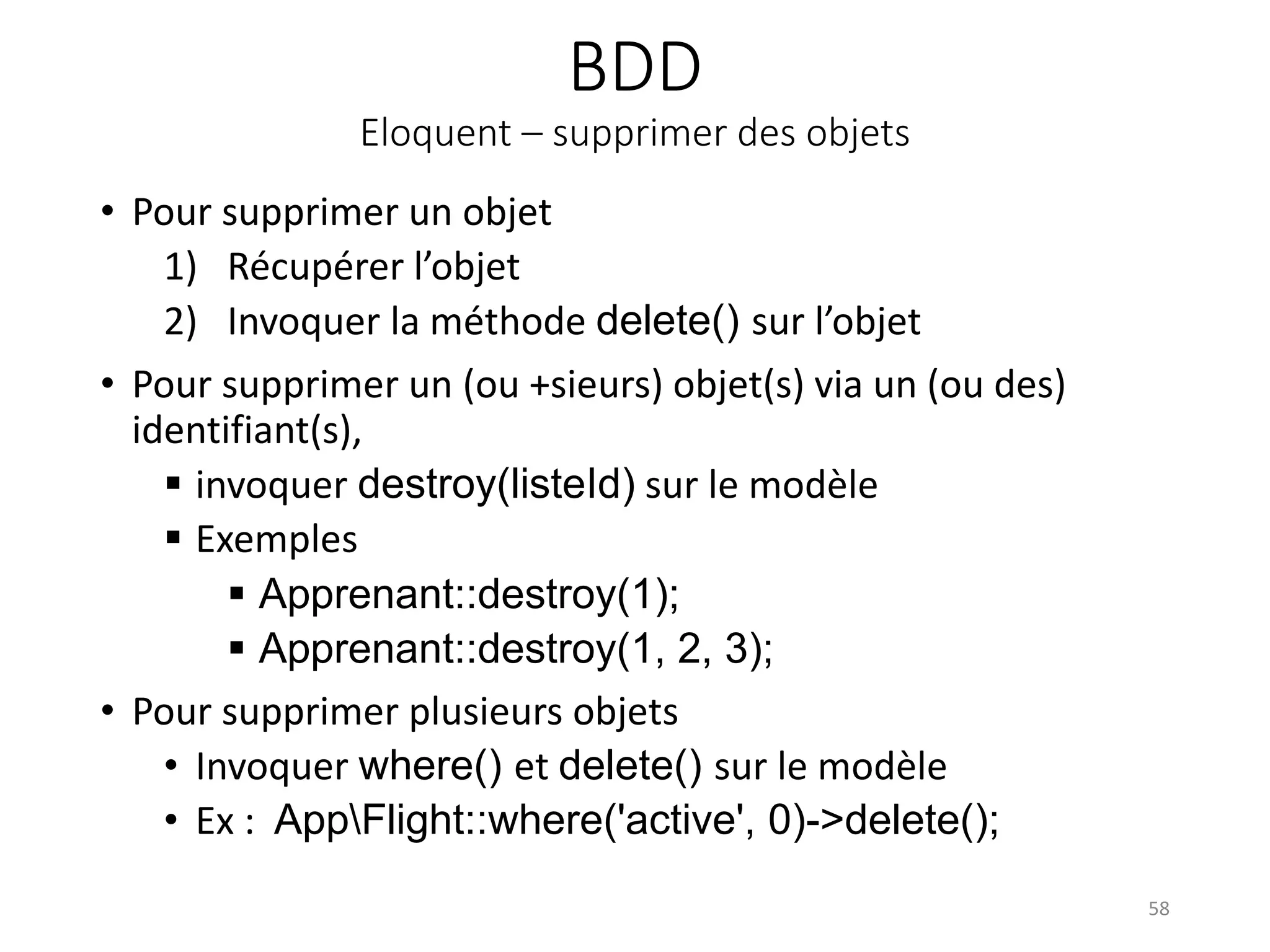 BDD
Eloquent – supprimer des objets
• Pour supprimer un objet
1) Récupérer l’objet
2) Invoquer la méthode delete() sur l’objet
• Pour supprimer un (ou +sieurs) objet(s) via un (ou des)
identifiant(s),
 invoquer destroy(listeId) sur le modèle
 Exemples
 Apprenant::destroy(1);
 Apprenant::destroy(1, 2, 3);
• Pour supprimer plusieurs objets
• Invoquer where() et delete() sur le modèle
• Ex : AppFlight::where('active', 0)->delete();
58
 
