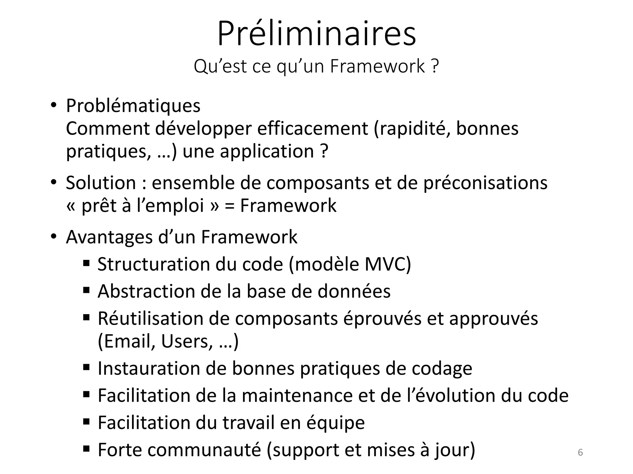 Préliminaires
Qu’est ce qu’un Framework ?
• Problématiques
Comment développer efficacement (rapidité, bonnes
pratiques, …) une application ?
• Solution : ensemble de composants et de préconisations
« prêt à l’emploi » = Framework
• Avantages d’un Framework
 Structuration du code (modèle MVC)
 Abstraction de la base de données
 Réutilisation de composants éprouvés et approuvés
(Email, Users, …)
 Instauration de bonnes pratiques de codage
 Facilitation de la maintenance et de l’évolution du code
 Facilitation du travail en équipe
 Forte communauté (support et mises à jour) 6
 