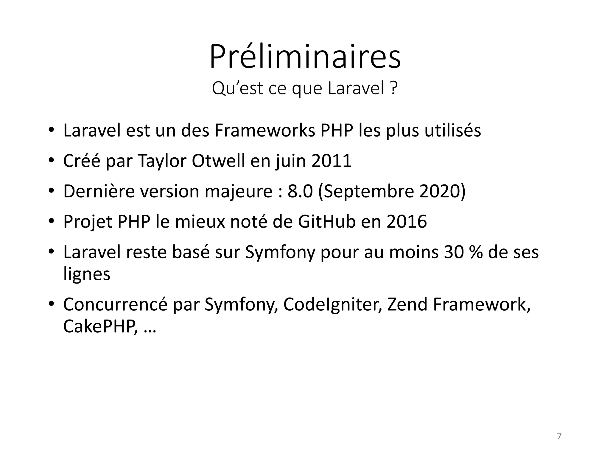 Préliminaires
Qu’est ce que Laravel ?
• Laravel est un des Frameworks PHP les plus utilisés
• Créé par Taylor Otwell en juin 2011
• Dernière version majeure : 8.0 (Septembre 2020)
• Projet PHP le mieux noté de GitHub en 2016
• Laravel reste basé sur Symfony pour au moins 30 % de ses
lignes
• Concurrencé par Symfony, CodeIgniter, Zend Framework,
CakePHP, …
7
 