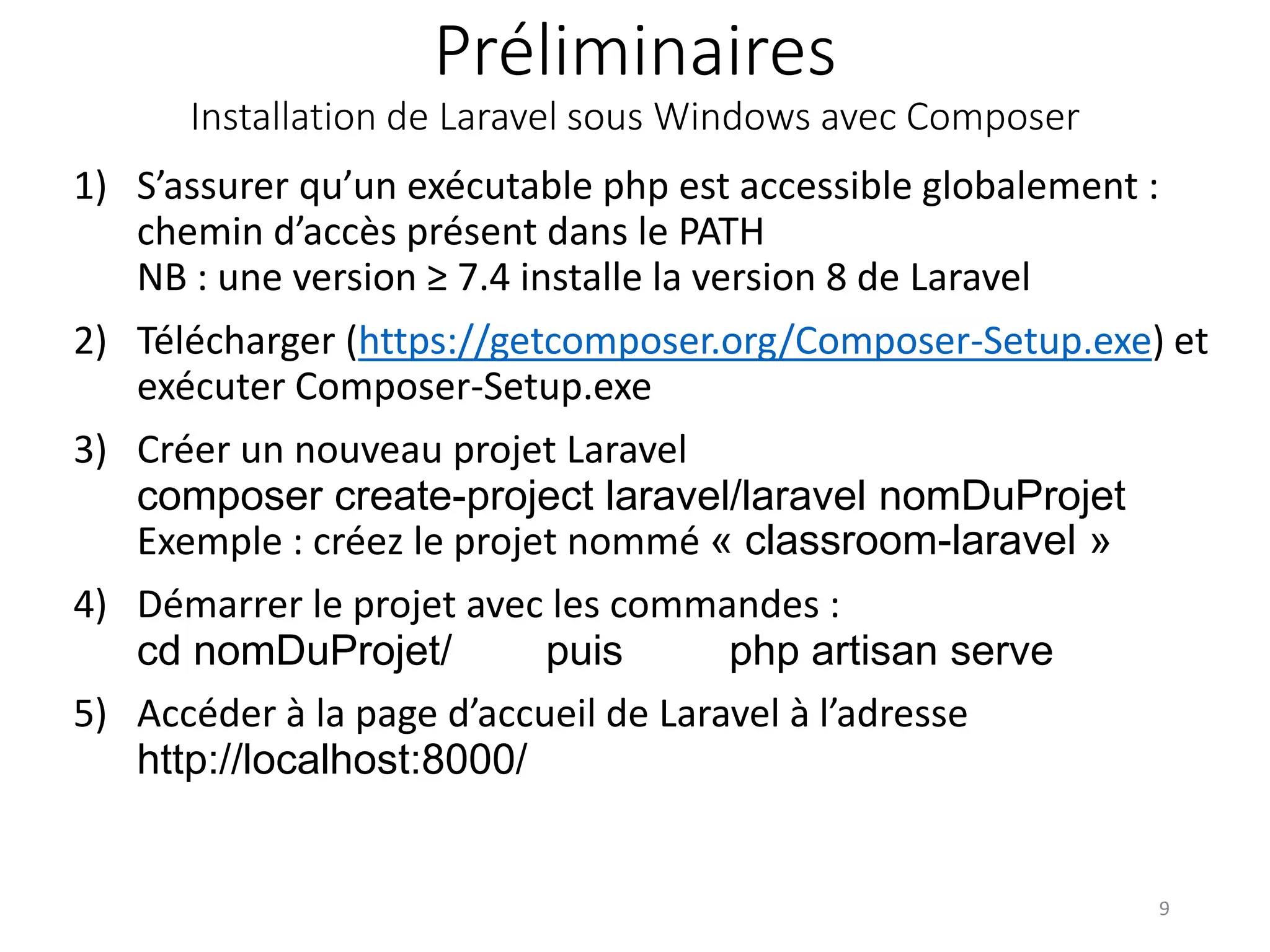 Préliminaires
Installation de Laravel sous Windows avec Composer
1) S’assurer qu’un exécutable php est accessible globalement :
chemin d’accès présent dans le PATH
NB : une version ≥ 7.4 installe la version 8 de Laravel
2) Télécharger (https://getcomposer.org/Composer-Setup.exe) et
exécuter Composer-Setup.exe
3) Créer un nouveau projet Laravel
composer create-project laravel/laravel nomDuProjet
Exemple : créez le projet nommé « classroom-laravel »
4) Démarrer le projet avec les commandes :
cd nomDuProjet/ puis php artisan serve
5) Accéder à la page d’accueil de Laravel à l’adresse
http://localhost:8000/
9
 