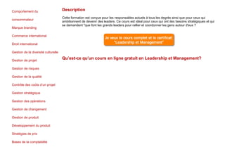 Comportement du
consommateur
Marque branding
Commerce international
Droit international
Gestion de la diversité culturelle
Gestion de projet
Gestion de risques
Gestion de la qualité
Contrôle des coûts d’un projet
Gestion stratégique
Gestion des opérations
Gestion de changement
Gestion de produit
Développement du produit
Stratégies de prix
Bases de la comptabilité
Description
Cette formation est conçue pour les responsables actuels à tous les degrés ainsi que pour ceux qui
ambitionnent de devenir des leaders. Ce cours est idéal pour ceux qui ont des besoins stratégiques et qui
se demandent "que font les grands leaders pour rallier et coordonner les gens autour d'eux ?
Qu’est-ce qu’un cours en ligne gratuit en Leadership et Management?
 