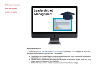 Performance financière
États des résultats
Le bilan comptable
À propos de ce cours
Le contenu de ce cours gratuit de leadership et management s'applique à tous les types de structures,
des petites entreprises aux multinationales intéressées à :
Connaître les principaux styles/comportements de leadership et savoir comment ils peuvent être
appliqués à votre style et à votre environnement.
Élaborer une vue d'ensemble de l'organisation à l'échelle de l'entreprise et de la façon dont vous
pouvez soutenir l'engagement des employés.
Améliorer la façon dont les autres vous perçoivent comme un leader intègre.
 