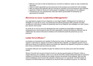 Élaborer une boîte à outils de leadership pour accroître la résilience, basée sur sept compétences
éprouvées
Créez la culture appropriée pour les personnes et les processus qui soutiennent votre stratégie.
Mise en pratique des aptitudes clés pour stimuler la motivation et la reconnaissance des employés
Apprenez à mettre en forme et à communiquer la stratégie à votre équipe et à vos collègues.
Commencez par une compréhension claire des valeurs personnelles et d'entreprise qui
garantissent la durabilité.
Bienvenue au cours «Leadership et Management»!
Les organisations exigent de leurs dirigeants un haut degré d'agilité, d'établissement de relations et
d'intégrité. Au cours de ce cours, vous examinerez de près les principaux défis auxquels vous êtes
actuellement confrontés en matière de leadership dans le but d'élaborer des stratégies et un plan d'action
pour assurer votre succès.
Au centre de ce cours se trouve le développement des compétences essentielles en leadership
nécessaires pour communiquer la vision de votre organisation, prendre des décisions efficaces avec la
collaboration des autres et favoriser la résilience et le rendement positif des personnes qui vous
entourent.
Leader fort et efficace ?
Les leaders qui réussissent sont capables d'influencer les autres. Ils utilisent leurs qualités innées pour
inspirer la main-d'œuvre, l'équipe ou la nation à atteindre leurs objectifs. Les dirigeants peuvent voir au-
delà d'eux-mêmes et au-delà de la tâche à accomplir pour atteindre des objectifs à long terme en utilisant
leurs forces combinées avec les forces des autres.
Les leaders efficaces sont capables de gérer les relations avec les autres et de créer des résultats
positifs.
Winston Churchill vient souvent à l'esprit comme l'un des plus grands leaders de l'histoire. Il était un
orateur talentueux et un politicien, mais ce qui a fait de Churchill un leader phénoménal était sa capacité à
mobiliser et à renforcer la volonté de son peuple à travers ses paroles et ses politiques. Bien que ses
actions stratégiques aient souvent été critiquées à l'époque pour son impulsivité, Churchill a laissé sa
croyance en la démocratie et son intolérance au fascisme dicter sa politique de guerre. Ce n'était pas
 