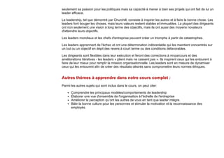 seulement sa passion pour les politiques mais sa capacité à mener à bien ses projets qui ont fait de lui un
leader efficace.
Le leadership, tel que démontré par Churchill, consiste à inspirer les autres et à faire la bonne chose. Les
leaders font bouger les choses, mais leurs valeurs restent stables et immuables. La plupart des dirigeants
ont non seulement une vision à long terme des objectifs, mais ils ont aussi des moyens novateurs
d'atteindre leurs objectifs.
Les leaders mondiaux et les chefs d'entreprise peuvent créer un triomphe à partir de catastrophes.
Les leaders apprennent de l'échec et ont une détermination inébranlable qui les maintient concentrés sur
un but ou un objectif en dépit des revers à court terme ou des conditions défavorables.
Les dirigeants sont flexibles dans leur exécution et feront des corrections à mi-parcours et des
améliorations itératives - les leaders « plient mais ne cassent pas ». Ils inspirent ceux qui les entourent à
faire de leur mieux pour remplir la mission organisationnelle. Les leaders sont en mesure de dynamiser
ceux qui les entourent afin de créer des résultats désirés sans compromettre leurs normes éthiques.
Autres thèmes à apprendre dans notre cours complet :
Parmi les autres sujets qui sont inclus dans le cours, on peut citer:
Comprendre les principaux modèles/comportements de leadership
Élaborer une vue d’ensemble de l’organisation à l’échelle de l’entreprise
Améliorer la perception qu’ont les autres de vous en tant que leader intègre.
Bâtir la bonne culture pour les personnes et stimuler la motivation et la reconnaissance des
employés.
 