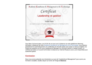 Vous êtes à la bonne place, car à la fin de ce cours suivi à distance via notre plateforme elearning
(formation à distance) de notre Académie Canadienne de Management et de Technologie, vous obtenez
gratuitement et automatiquement une certification de réussite après avoir passé un test qui englobe une
dizaine de questions sur le cours Leadership et Manager (ou comment devenir un leader réussi). Le
certificat est obtenu en suivant la formation à distance sur internet.Plusieurs cours y sont disponibles pour
quasiment gratuit.
Conclusion
Nous vous avons présenté une introduction au cours de "Leadership et Management" pour suivre une
formation complète, veuillez cliquer sur le lien de l'image ci-dessous:
 