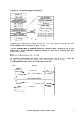 Guillaume Desgeorge – Réseaux hauts débits 11
Le protocole LMI (Local Management Interface)
Ce protocole permet à l’utilisateur (FRAD : Frame Relay Access Device) de connaître l’état des CVP,
du lien physique ou de la modification du statut d’un lien.
Le champ discriminateur de protocole permet de distinguer le type d’architecture des couches
précédentes. Le champ référence d’appel est toujours à 0 sauf pour le protocole Q.931 pour
l’établissement des CVC.
Etablissement d’un circuit virtuel commuté
Les messages d’établissement des circuits virtuels sont acheminés sur le DLCI 0. Ce sont des
messages complexes puisqu’ils doivent préciser les paramètres de la liaison demandée.
L’échange de trames est le suivant au cours d’une communication :
Drapeau 0x7E
Champ adresse
DLCI = 1023
Champ de contrôle
Trame non numérotée = 0x3
Discriminateur de protocole
LMI = 0x8 (CVP)
Q.931 = 0x9 (CVC)
Référence d'appel
Type de message
Identificateur de message
FCS (2 octets)
Drapeau 0x7E
Longueur
Element d'information
Identificateur de message
Type de rapport = 0x51
Longueur = 1
Type de rapport
Status complet = 0
Type de message
Status enquiry = 0x75
Identificateur de message
Vérification d'intégrité = 0x53
Longueur = 2
Numéro séquence émis (Ns)
Numéro séquence reçu (Nr)
exemple
...
ETTD ETTD
RESEAU
ECHANGE DE DONNEES
Release complete
Call proceeding
Setup F = 0
Connect
Disconnect
Release
Appel accepté
Setup F = 1
Connect
Disconnect
Release
 