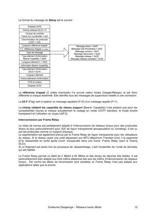 Guillaume Desgeorge – Réseaux hauts débits 12
Le format du message de Setup est le suivant :
La référence d’appel (2 octets éventuels) n’a qu’une valeur locale (Usager/Réseau) et est donc
différente à chaque extrémité. Elle identifie tous les messages de supervision relatifs à une connexion.
Le bit F (Flag) sert à repérer un message appelant (F=0) d’un message appelé (F=1).
Le champ relatant les capacités du réseau support (Bearer Capability) n’est présent que pour les
compatibilités futures et indique actuellement le codage en mode CCITT standard, le mode binaire
transparent et l’utilisation du noyau LAP-D.
Interconnexion par Frame Relay
Le relais de trames est parfaitement adapté à l’interconnexion de réseaux locaux pour des protocoles
divers et plus particulièrement pour X25 de façon transparente (encapsulation ou tunneling). Il est vu
par les protocoles comme un support physique.
La segmentation est également prévue par le Frame Relay de façon transparente pour les utilisateurs
du réseau. Si le réseau reçoit une unité dépassant son MTU (Maximum Transfert Unit), il la segmente
et la réassemble en sortie après l’avoir encapsulée dans une trame Frame Relay (sauf le champ
DLCI).
Si un fragment est perdu lors du processus de réassemblage, c’est l’ensemble de l’unité de données
qui est rejetée.
Le Frame Relay permet un débit de 2 Mbit/s à 45 Mbit/s et des temps de réponse très faibles. Il est
particulièrement bien adapté aux forts trafics aléatoires tels que les trafics d'interconnexion de réseaux
locaux. Par contre les délais de transmission sont variables, le Frame Relay n'est pas adapté aux
applications telles que la phonie.
Drapeau 0x7E
Champ adresse DLCI = 0
Champ de contrôle
Trame non numérotée = 0x3
Discriminateur de protocole
Q.931 = 0x9
Référence d'appel (2 octets)
Type de message
Type élément d'information
Bearer Capability = 0x04
FCS (2 octets)
Drapeau 0x7E
Longueur élément L = 0x03
Information Bearer Capability
Longueur référence d'appel
Type élément d'information
DLCI = 0x19
Longueur élément
Autres éléments d'information
Message setup = 0x05
Message Call Proceeding = 0x02
Message connect = 0x07
Message disconnect = 0x25
Message release = 0x2D
Message release complete = 0x3A
F
 