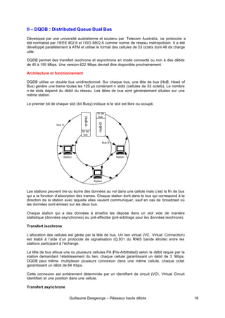 Guillaume Desgeorge – Réseaux hauts débits 18
II – DQDB : Distributed Queue Dual Bus
Développé par une université australienne et soutenu par Telecom Australia, ce protocole a
été normalisé par l’IEEE 802.6 et l’ISO 8802.6 comme norme de réseau métropolitain. Il a été
développé parallèlement à ATM et utilise le format des cellules de 53 octets dont 48 de charge
utile.
DQDB permet des transfert isochrone et asynchrone en mode connecté ou non à des débits
de 45 à 155 Mbps. Une version 622 Mbps devrait être disponible prochainement.
Architecture et fonctionnement
DQDB utilise un double bus unidirectionnel. Sur chaque bus, une tête de bus (HoB, Head of
Bus) génère une trame toutes les 125 µs contenant n slots (cellules de 53 octets). Le nombre
n de slots dépend du débit du réseau. Les têtes de bus sont généralement situées sur une
même station.
Le premier bit de chaque slot (bit Busy) indique si le slot est libre ou occupé.
Les stations peuvent lire ou écrire des données au vol dans une cellule mais c’est la fin de bus
qui a la fonction d’absorption des trames. Chaque station écrit dans le bus qui correspond à la
direction de la station avec laquelle elles veulent communiquer, sauf en cas de broadcast où
les données sont émises sur les deux bus.
Chaque station qui a des données à émettre les dépose dans un slot vide de manière
statistique (données asynchrones) ou pré-affectée (pré-arbitrage pour les données isochrone).
Transfert isochrone
L’allocation des cellules est gérée par la tête de bus. Un lien virtuel (VC, Virtual Connection)
est établi à l’aide d’un protocole de signalisation (Q.931 du RNIS bande étroite) entre les
stations participant à l’échange.
La tête de bus alloue une ou plusieurs cellules PA (Pre-Arbitrated) selon le débit requis par la
station demandant l’établissement du lien, chaque cellule garantissant un débit de 3 Mbps.
DQDB peut même multiplexer plusieurs connexion dans une même cellule, chaque octet
garantissant un débit de 64 Kbps.
Cette connexion est entièrement déterminée par un identifiant de circuit (VCI, Virtual Circuit
Identifier) et une position dans une cellule.
Transfert asynchrone
Station
Station
Station
HoB-A
HoB-B
fin de
bus
fin de
bus
Bus A
Bus B
 