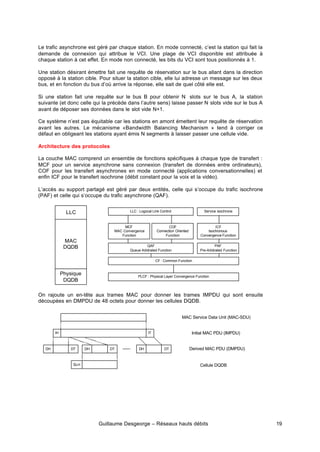 Guillaume Desgeorge – Réseaux hauts débits 19
Le trafic asynchrone est géré par chaque station. En mode connecté, c’est la station qui fait la
demande de connexion qui attribue le VCI. Une plage de VCI disponible est attribuée à
chaque station à cet effet. En mode non connecté, les bits du VCI sont tous positionnés à 1.
Une station désirant émettre fait une requête de réservation sur le bus allant dans la direction
opposé à la station cible. Pour situer la station cible, elle lui adresse un message sur les deux
bus, et en fonction du bus d’où arrive la réponse, elle sait de quel côté elle est.
Si une station fait une requête sur le bus B pour obtenir N slots sur le bus A, la station
suivante (et donc celle qui la précède dans l’autre sens) laisse passer N slots vide sur le bus A
avant de déposer ses données dans le slot vide N+1.
Ce système n’est pas équitable car les stations en amont émettent leur requête de réservation
avant les autres. Le mécanisme «Bandwidth Balancing Mechanism » tend à corriger ce
défaut en obligeant les stations ayant émis N segments à laisser passer une cellule vide.
Architecture des protocoles
La couche MAC comprend un ensemble de fonctions spécifiques à chaque type de transfert :
MCF pour un service asynchrone sans connexion (transfert de données entre ordinateurs),
COF pour les transfert asynchrones en mode connecté (applications conversationnelles) et
enfin ICF pour le transfert isochrone (débit constant pour la voix et la vidéo).
L’accès au support partagé est géré par deux entités, celle qui s’occupe du trafic isochrone
(PAF) et celle qui s’occupe du trafic asynchrone (QAF).
On rajoute un en-tête aux trames MAC pour donner les trames IMPDU qui sont ensuite
découpées en DMPDU de 48 octets pour donner les cellules DQDB.
MCF
MAC Convergence
Function
LLC
MAC
DQDB
Physique
DQDB
LLC : Logocal Link Control
QAF
Queue Arbitrated Function
PLCF : Physical Layer Convergence Function
ICF
Isochronous
Convergence Function
Service isochrone
COF
Connection Oriented
Function
PAF
Pre-Arbitrated Function
CF : Common Function
IH IT
DH DT DH DT DH DT
SLH
MAC Service Data Unit (MAC-SDU)
Initial MAC PDU (IMPDU)
Derived MAC PDU (DMPDU)
Cellule DQDB
 