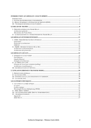 Guillaume Desgeorge – Réseaux hauts débits 2
INTRODUCTION AUX RÉSEAUX À HAUTS DÉBITS ...........................................................................................3
INTRODUCTION.......................................................................................................................................................................3
I - NATURE DES INFORMATIONS À TRANSPORTER.............................................................................................................3
II - RÉSEAU NUMÉRIQUE À INTÉGRATION DE SERVICES (RNIS)....................................................................................4
III – TECHNIQUES DES RÉSEAUX HAUTS DÉBITS................................................................................................................4
LE RELAIS DE TRAMES ...................................................................................................................................................8
I – PRINCIPES GÉNÉRAUX DU FRAME RELAY.....................................................................................................................8
Architecture générale......................................................................................................................................................8
Mécanismes du Frame Relay .........................................................................................................................................9
II – LA SIGNALISATION ET L’INTERCONNEXION DU FRAME RELAY.............................................................................10
LES RÉSEAUX D’INTERCONNEXION......................................................................................................................13
I – FDDI : FIBER DISTIBUTED DATA INTERFACE ...........................................................................................................13
Généralités......................................................................................................................................................................13
Protocoles et architecture ............................................................................................................................................14
FDDI–II............................................................................................................................................................................16
II – DQDB : DISTRIBUTED QUEUE DUAL BUS................................................................................................................18
Architecture et fonctionnement....................................................................................................................................18
Architecture des protocoles..........................................................................................................................................19
LES RÉSEAUX LOCAUX .................................................................................................................................................22
I - ETHERNET ET LE HAUT DÉBIT .......................................................................................................................................22
Fast Ethernet ..................................................................................................................................................................22
Gigabit Ethernet.............................................................................................................................................................23
Exemples d’architecture...............................................................................................................................................24
II – LE 100VG ANY LAN...................................................................................................................................................25
Principe de l’accès par scrutation (polling) .............................................................................................................25
Architecture et performances.......................................................................................................................................25
III - LES RÉSEAUX LOCAUX VIRTUELS...............................................................................................................................26
L’ATM (ASYNCHRONOUS TRANSFER MODE)....................................................................................................28
I - PRÉSENTATION GÉNÉRALE.............................................................................................................................................28
II - LA COUCHE ATM..........................................................................................................................................................29
III - CONTRÔLE DE FLUX, DE CONGESTION ET D’ADMISSION.........................................................................................29
IV - LA COUCHE AAL.........................................................................................................................................................30
LES SUPPORTS PHYSIQUES.........................................................................................................................................32
I – LE CUIVRE ET LA FIBRE OPTIQUE .................................................................................................................................32
Le cuivre ..........................................................................................................................................................................32
La fibre optique..............................................................................................................................................................32
Wavelength Division Multiplexing (WDM) ...............................................................................................................33
II – PDH, SDH ET SONET.................................................................................................................................................33
III – LES TECHNOLOGIES XDSL (DIGITAL SUBSCRIBER LINE).....................................................................................35
IV – LES RÉSEAUX SANS-FIL...............................................................................................................................................36
HiperLAN.........................................................................................................................................................................36
IEEE 802.11....................................................................................................................................................................37
 