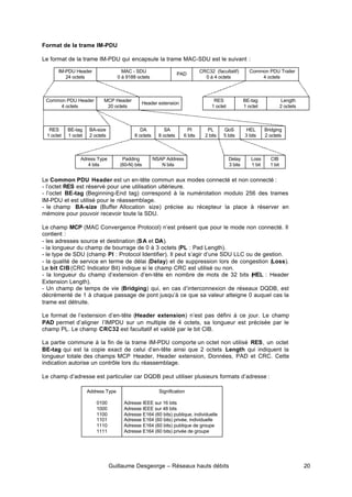 Guillaume Desgeorge – Réseaux hauts débits 20
Format de la trame IM-PDU
Le format de la trame IM-PDU qui encapsule la trame MAC-SDU est le suivant :
Le Common PDU Header est un en-tête commun aux modes connecté et non connecté :
- l’octet RES est réservé pour une utilisation ultérieure.
- l’octet BE-tag (Beginning-End tag) correspond à la numérotation modulo 256 des trames
IM-PDU et est utilisé pour le réassemblage.
- le champ BA-size (Buffer Allocation size) précise au récepteur la place à réserver en
mémoire pour pouvoir recevoir toute la SDU.
Le champ MCP (MAC Convergence Protocol) n’est présent que pour le mode non connecté. Il
contient :
- les adresses source et destination (SA et DA).
- la longueur du champ de bourrage de 0 à 3 octets (PL : Pad Length).
- le type de SDU (champ PI : Protocol Identifier). Il peut s’agir d’une SDU LLC ou de gestion.
- la qualité de service en terme de délai (Delay) et de suppression lors de congestion (Loss).
Le bit CIB (CRC Indicator Bit) indique si le champ CRC est utilisé ou non.
- la longueur du champ d’extension d’en-tête en nombre de mots de 32 bits (
HEL : Header
Extension Length).
- Un champ de temps de vie (Bridging) qui, en cas d’interconnexion de réseaux DQDB, est
décrémenté de 1 à chaque passage de pont jusqu’à ce que sa valeur atteigne 0 auquel cas la
trame est détruite.
Le format de l’extension d’en-tête (Header extension) n’est pas défini à ce jour. Le champ
PAD permet d’aligner l’IMPDU sur un multiple de 4 octets, sa longueur est précisée par le
champ PL. Le champ CRC32 est facultatif et validé par le bit CIB.
La partie commune à la fin de la trame IM-PDU comporte un octet non utilisé RES, un octet
BE-tag qui est la copie exact de celui d’en-tête ainsi que 2 octets Length qui indiquent la
longueur totale des champs MCP Header, Header extension, Données, PAD et CRC. Cette
indication autorise un contrôle lors du réassemblage.
Le champ d’adresse est particulier car DQDB peut utiliser plusieurs formats d’adresse :
MAC - SDU
0 à 9188 octets
IM-PDU Header
24 octets
CRC32 (facultatif)
0 à 4 octets
Common PDU Trailer
4 octets
Common PDU Header
4 octets
MCP Header
20 octets
Header extension
RES
1 octet
BE-tag
1 octet
Length
2 octets
RES
1 octet
BE-tag
1 octet
BA-size
2 octets
DA
8 octets
SA
8 octets
PI
6 bits
PL
2 bits
QoS
5 bits
HEL
3 bits
Bridging
2 octets
Adress Type
4 bits
Padding
(60-N) bits
NSAP Address
N bits
Delay
3 bits
Loss
1 bit
CIB
1 bit
PAD
Address Type
0100
1000
1100
1101
1110
1111
Signification
Adresse IEEE sur 16 bits
Adresse IEEE sur 48 bits
Adresse E164 (60 bits) publique, individuelle
Adresse E164 (60 bits) privée, individuelle
Adresse E164 (60 bits) publique de groupe
Adresse E164 (60 bits) privée de groupe
 