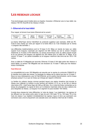 Guillaume Desgeorge – Réseaux hauts débits 22
LES RESEAUX LOCAUX
Trois technologies seront traités dans ce chapitre, l’évolution d’Ethernet vers le haut débit, les
réseaux 100 VG AnyLAN et les réseaux virtuels.
I - Ethernet et le haut débit
Pour rappel, le format d’une trame Ethernet est le suivant :
Le champ EtherType donne l’identifiant du protocole supérieur (par exemple, 2048 est IP).
C’est le seul champ qui varie par rapport à la trame 802.3 où il est remplacé par le champ
« Longueur des données ».
Les différentes implémentations sont le 10 base 5 (10 Mbps en bande de base sur câble
coaxial d’une longueur maximale par segment de 500 mètres) qui est la version d’origine
d’Ethernet, le 10 base 2 (Thin Ethernet), sa version économique avec du câble coaxial souple
et fin qui permet une longueur de segment de 185 mètres pour un débit de 10 Mbps, et la
version 10 base T, sur paires torsadées où la longueur maximum des brins est de 100 à 150
mètres.
Avec un débit de 10 Mégabits par seconde, Ethernet 10 base X fait déjà partie des réseaux à
hauts débits. La version 100 Mégabits est une évolution du 10 base T idéal pour les réseaux
locaux d’entreprise.
Fast Ethernet
La compatibilité de la vers 100 Mégabits est assurée par la reprise du protocole CSMA/CD et
le maintien de la taille des trames. La topologie du réseau est la même que pour le 10 base T.
Nous ne nous intéresserons, pour le Fast Ethernet, qu’à la partie interconnexion, soit le niveau
physique puisqu’il n’y a que ce niveau qui change par rapport à Ethernet.
La fenêtre de collision (temps minimal pendant lequel une station émettrice doit écouter le
réseau pour détecter la collision la plus tardive) est réduite à 5,12 µs, ce qui fait un silence
inter-trame (IFG : InterFrame Gap) de 0,96 µs (96 bits). Ce ci induit de fortes contraintes sur le
temps de propagation du signal et donc sur la distance maximale entre les deux stations les
plus éloignées du réseau. La longueur d’un segment ne peut excéder 100 mètres.
Il existe deux classes de hubs différentes, le hubs de classe 1 qui régénèrent les signaux et
les diffusent sur les autres ports selon le type de port (100 base TX ou 100 base T4) et les
hubs de classe 2 qui répètent immédiatement les signaux reçus et donc qui autorisent une
connexion avec une et uniquement une cascade avec une distance inter-hub de 5 mètres.
Préambule
7 octets
SFD
1 octet
@dest
6 octets
@source
6 octets
EtherType
2 octets
Données
46 - 1500 octets
FCS
4 octets
 