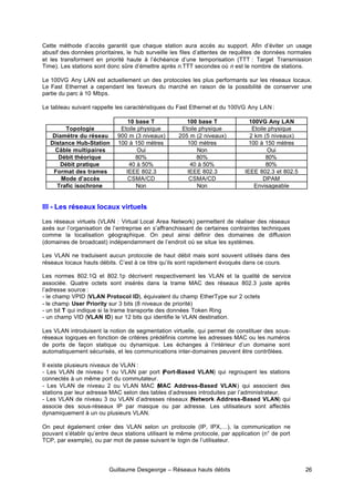 Guillaume Desgeorge – Réseaux hauts débits 26
Cette méthode d’accès garantit que chaque station aura accès au support. Afin d’éviter un usage
abusif des données prioritaires, le hub surveille les files d’attentes de requêtes de données normales
et les transforment en priorité haute à l’échéance d’une temporisation (TTT : Target Transmission
Time). Les stations sont donc sûre d’émettre après n.TTT secondes où n est le nombre de stations.
Le 100VG Any LAN est actuellement un des protocoles les plus performants sur les réseaux locaux.
Le Fast Ethernet a cependant les faveurs du marché en raison de la possibilité de conserver une
partie du parc à 10 Mbps.
Le tableau suivant rappelle les caractéristiques du Fast Ethernet et du 100VG Any LAN :
10 base T 100 base T 100VG Any LAN
Topologie Etoile physique Etoile physique Etoile physique
Diamètre du réseau 900 m (3 niveaux) 205 m (2 niveaux) 2 km (5 niveaux)
Distance Hub-Station 100 à 150 mètres 100 mètres 100 à 150 mètres
Câble multipaires Oui Non Oui
Débit théorique 80% 80% 80%
Débit pratique 40 à 50% 40 à 50% 80%
Format des trames IEEE 802.3 IEEE 802.3 IEEE 802.3 et 802.5
Mode d’accès CSMA/CD CSMA/CD DPAM
Trafic isochrone Non Non Envisageable
III - Les réseaux locaux virtuels
Les réseaux virtuels (VLAN : Virtual Local Area Network) permettent de réaliser des réseaux
axés sur l’organisation de l’entreprise en s’affranchissant de certaines contraintes techniques
comme la localisation géographique. On peut ainsi définir des domaines de diffusion
(domaines de broadcast) indépendamment de l’endroit où se situe les systèmes.
Les VLAN ne traduisent aucun protocole de haut débit mais sont souvent utilisés dans des
réseaux locaux hauts débits. C’est à ce titre qu’ils sont rapidement évoqués dans ce cours.
Les normes 802.1Q et 802.1p décrivent respectivement les VLAN et la qualité de service
associée. Quatre octets sont insérés dans la trame MAC des réseaux 802.3 juste après
l’adresse source :
- le champ VPID (VLAN Protocol ID), équivalent du champ EtherType sur 2 octets
- le champ User Priority sur 3 bits (8 niveaux de priorité)
- un bit T qui indique si la trame transporte des données Token Ring
- un champ VID (VLAN ID) sur 12 bits qui identifie le VLAN destination.
Les VLAN introduisent la notion de segmentation virtuelle, qui permet de constituer des sous-
réseaux logiques en fonction de critères prédéfinis comme les adresses MAC ou les numéros
de ports de façon statique ou dynamique. Les échanges à l’intérieur d’un domaine sont
automatiquement sécurisés, et les communications inter-domaines peuvent être contrôlées.
Il existe plusieurs niveaux de VLAN :
- Les VLAN de niveau 1 ou VLAN par port (
Port-Based VLAN) qui regroupent les stations
connectés à un même port du commutateur.
- Les VLAN de niveau 2 ou VLAN MAC (
MAC Address-Based VLAN) qui associent des
stations par leur adresse MAC selon des tables d’adresses introduites par l’administrateur.
- Les VLAN de niveau 3 ou VLAN d’adresses réseaux (Network Address-Based VLAN) qui
associe des sous-réseaux IP par masque ou par adresse. Les utilisateurs sont affectés
dynamiquement à un ou plusieurs VLAN.
On peut également créer des VLAN selon un protocole (IP, IPX,…), la communication ne
pouvant s’établir qu’entre deux stations utilisant le même protocole, par application (n° de port
TCP, par exemple), ou par mot de passe suivant le login de l’utilisateur.
 