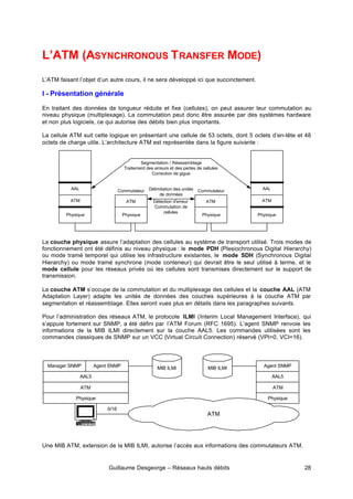 Guillaume Desgeorge – Réseaux hauts débits 28
L’ATM (ASYNCHRONOUS TRANSFER MODE)
L’ATM faisant l’objet d’un autre cours, il ne sera développé ici que succinctement.
I - Présentation générale
En traitant des données de longueur réduite et fixe (cellules), on peut assurer leur commutation au
niveau physique (multiplexage). La commutation peut donc être assurée par des systèmes hardware
et non plus logiciels, ce qui autorise des débits bien plus importants.
La cellule ATM suit cette logique en présentant une cellule de 53 octets, dont 5 octets d’en-tête et 48
octets de charge utile. L’architecture ATM est représentée dans la figure suivante :
La couche physique assure l’adaptation des cellules au système de transport utilisé. Trois modes de
fonctionnement ont été définis au niveau physique : le mode PDH (Plesiochronous Digital Hierarchy)
ou mode tramé temporel qui utilise les infrastructure existantes, le mode SDH (Synchronous Digital
Hierarchy) ou mode tramé synchrone (mode conteneur) qui devrait être le seul utilisé à terme, et le
mode cellule pour les réseaux privés où les cellules sont transmises directement sur le support de
transmission.
La couche ATM s’occupe de la commutation et du multiplexage des cellules et la couche AAL (ATM
Adaptation Layer) adapte les unités de données des couches supérieures à la couche ATM par
segmentation et réassemblage. Elles seront vues plus en détails dans les paragraphes suivants.
Pour l’administration des réseaux ATM, le protocole ILMI (Interim Local Management Interface), qui
s’appuie fortement sur SNMP, a été défini par l’ATM Forum (RFC 1695). L’agent SNMP renvoie les
informations de la MIB ILMI directement sur la couche AAL5. Les commandes utilisées sont les
commandes classiques de SNMP sur un VCC (Virtual Circuit Connection) réservé (VPI=0, VCI=16).
Une MIB ATM, extension de la MIB ILMI, autorise l’accès aux informations des commutateurs ATM.
AAL
ATM
Physique
ATM
Physique
Commutateur
AAL
ATM
Physique
ATM
Physique
Commutateur
Délimitation des unités
de données
Segmentation / Réassemblage
Traitement des erreurs et des pertes de cellules
Correction de gigue
Détection d'erreur
Commutation de
cellules
Manager SNMP Agent SNMP
AAL5
ATM
Physique
Agent SNMP
AAL5
ATM
Physique
MIB ILMI
MIB ILMI
ATM
0/16
 