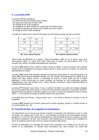 Guillaume Desgeorge – Réseaux hauts débits 29
II - La couche ATM
La couche ATM est chargée de :
- de l’acheminement des cellules dans le réseau
- de l’ajout et du retrait des en-têtes ATM
- du contrôle de flux et de congestion
- de l’adaptation du débit (insertion ou suppression de cellules vides)
- du contrôle d’admission en fonction de la qualité de service requise
- du lissage de trafic (Traffic Shopping).
L’en-tête de 5 octets que la couche ATM rajoute aux 48 octets de charge utile est la suivante :
Cette en-tête est différente sur la liaison station-commutateur (UNI) et sur la liaison entre deux
commutateurs (NNI). Le champ GFC étant inutile dans le réseau de commutateurs ATM, il est
récupéré pour obtenir une plage d’adressage plus importante.
Le champ GFC (Generic Flow Control) contrôle l’accès au réseau. Il permet d’assurer des fonctions
locales comme l’identification de plusieurs stations ayant un accès commun au réseau. Ce champ est
généralement non utilisé.
Le champ VPI (Virtual Path Identifier) identifie une connexion permanente ou semi-permanente et le
champ VCI (Virtual Channel Identifier) identifie une voie virtuelle semi-permanente ou établie lors de
l’appel. Ces deux notions renvoie un adressage du chemin à suivre plutôt que de la station
destination. L’ATM fonctionnant en mode connecté, les données ne sont acheminées qu’après
l’établissement d’une voie virtuelle (VCC, Virtual Channel Connection) unicast (bidirectionnelle) ou
multicast (unidirectionnelle).
Le champ PT (Payload Type) est sur 3 bits. Le premier bit définit si la cellule est d’origine utilisateur
(0) ou de données internes au réseau (1). Dans le cas de données utilisateurs, le deuxième bit (EFCI :
Explicit Forward Congestion Indication) signale si au moins un nœud est congestionné dans le réseau
(EFCI = 1), et le dernier bit indique la dernière cellule d’une trame AAL5.
Le bit CLP (Cell Loss Priority) indique lorsqu’il est à 1 une cellule à éliminer en priorité en cas de
congestion.
Le champ HEC (Header Error Control), rajouté par la couche physique, permet un contrôle d’erreur et
une autocorrection sur 1 bit.
III - Contrôle de flux, de congestion et d’admission
Les mécanismes mis en œuvre pour prévenir et guérir la congestion sont identiques à ceux du relais
de trames. Les cellules dont le CLP est à 1 sont détruites en priorité et les commutateurs peuvent
positionner à 1 le bit CLP des cellules excédentaires au débit demandé lors de la connexion ou même
les détruire directement. De plus, une connexion n’est acceptée que si le réseau peut la satisfaire en
terme de qualité de service sans nuire aux autres connexions déjà actives.
De plus, le destinataire d’un message est prévenu de la congestion sur le réseau par le bit EFCI du
champ PT. Le destinataire ou n’importe quel commutateur peut alors envoyer une cellule RM
GFC VPI
VPI VCI
VCI
VCI PT CLP
HEC
0 7
3 4
VPI
VPI VCI
VCI
VCI PT CLP
HEC
0 7
3 4
UNI : User to Network Interface NNI : Network to Network Interface
 